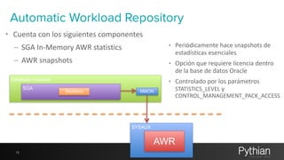Automatic Workload Repository 
• Cuenta 
con 
los 
siguientes 
componentes 
– SGA 
In-­‐Memory 
AWR 
statistics 
– AWR 
snapshots 
Database Instance 
13 
SGA Statistics 
MMON 
SYSAUX 
• Periódicamente 
AWR 
hace 
snapshots 
de 
estadísticas 
esenciales 
• Opción 
que 
requiere 
licencia 
dentro 
de 
la 
base 
de 
datos 
Oracle 
• Controlado 
por 
los 
parámetros 
STATISTICS_LEVEL 
y 
CONTROL_MANAGEMENT_PACK_ACCESS 
 
