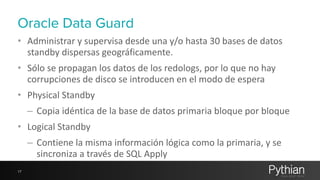 Oracle Data Guard 
• Administrar 
y 
supervisa 
desde 
una 
y/o 
hasta 
30 
bases 
de 
datos 
standby 
dispersas 
geográficamente. 
• Sólo 
se 
propagan 
los 
datos 
de 
los 
redologs, 
por 
lo 
que 
no 
hay 
corrupciones 
de 
disco 
se 
introducen 
en 
el 
modo 
de 
espera 
• Physical 
Standby 
– Copia 
idéntica 
de 
la 
base 
de 
datos 
primaria 
bloque 
por 
bloque 
• Logical 
Standby 
– Contiene 
la 
misma 
información 
lógica 
como 
la 
primaria, 
y 
se 
sincroniza 
a 
través 
de 
SQL 
Apply 
17 
 