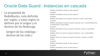 Oracle Data Guard : Instancias en cascada 
• La 
propiedad 
de 
RedoRoutes, 
esta 
definida 
por 
reglas, 
y 
estas 
reglas 
se 
definen 
por 
el 
origen 
y 
el 
destino 
de 
los 
RedoLogs 
(origen 
de 
los 
redologs 
: 
destino 
de 
los 
redo 
) 
20 
DGMGRL> 
edit 
database 
'orclstby' 
set 
state='apply-­‐off'; 
Succeeded. 
DGMGRL> 
edit 
database 
'orclrep' 
set 
state='apply-­‐off'; 
Succeeded. 
DGMGRL> 
edit 
database 
'orcl' 
set 
property 
'redoroutes'='( 
LOCAL 
: 
farsync 
SYNC)'; 
Succeeded. 
DGMGRL> 
edit 
database 
'orclstby' 
set 
property 
'redoroutes'='(orcl 
: 
orclrep 
ASYNC)(orclrep 
: 
orcl 
ASYNC)(LOCAL 
: 
farsync2 
SYNC)'; 
Succeeded. 
DGMGRL> 
edit 
database 
'orclrep' 
set 
property 
'redoroutes'= 
'(orclrep 
: 
orclstby 
SYNC)'; 
Succeeded. 
DGMGRL> 
edit 
far_sync 
'farsync' 
set 
property 
'redoroutes' 
= 
'(orcl 
: 
orclstby 
ASYNC 
)'; 
Succeeded. 
DGMGRL> 
edit 
far_sync 
'farsync2' 
set 
property 
'redoroutes' 
='(orclstby 
: 
orcl 
ASYNC, 
orclrep 
)'; 
Succeeded. 
DGMGRL> 
edit 
database 
'orclstby' 
set 
state='apply-­‐on'; 
Succeeded. 
DGMGRL> 
edit 
database 
'orclrep' 
set 
state='apply-­‐on'; 
Succeeded. 
 