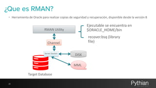 ¿Que es RMAN? 
• Herramienta 
22 
de 
Oracle 
para 
realizar 
copias 
de 
seguridad 
y 
recuperación, 
disponible 
desde 
la 
versión 
8 
RMAN 
Utility 
Channel 
Server 
Session 
DISK 
MML 
Ejecutable 
se 
encuentra 
en 
$ORACLE_HOME/bin 
recover.bsq 
(library 
file) 
Target 
Database 
 