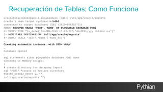 Recuperación de Tablas: Como Funciona 
oracle@oracleenespanol2.localdomain [cdb1] /u01/app/oracle/exports 
oracle $ rman target sys/oracle@cdb1 
connected to target database: CDB1 (DBID=808250731) 
RMAN> RECOVER TABLE 'TEST'.'RENE' OF PLUGGABLE DATABASE PDB1 
2> UNTIL TIME "to_date('26-JAN-2014 17:08:20','dd-MON-yyyy hh24:mi:ss')” 
3> AUXILIARY DESTINATION '/u01/app/oracle/exports’ 
4> REMAP TABLE 'TEST'.'RENE':'RENE_RCV'; 
… 
Creating automatic instance, with SID='obtp’ 
… 
database opened 
… 
sql statement: alter pluggable database PDB1 open 
contents of Memory Script: 
{ 
# create directory for datapump import 
sql 'PDB1' "create or replace directory 
TSPITR_DIROBJ_DPDIR as ’’ 
/u01/app/oracle/exports''"; 
 