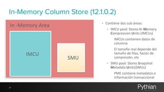 In-Memory Column Store (12.1.0.2) 
27 
IMCU 
SMU 
• Contiene 
dos 
sub 
áreas: 
• IMCU 
pool: 
Stores 
In 
Memory 
Compression 
Units 
(IMCUs) 
IMCUs 
contienen 
datos 
de 
columna 
El 
tamaño 
real 
depende 
del 
tamaño 
de 
filas, 
factor 
de 
compresión, 
etc 
• SMU 
pool: 
Stores 
Snapshot 
Metadata 
Units(SMUs) 
PME 
contiene 
metadatos 
e 
información 
transaccional 
In 
-­‐Memory 
Area 
 