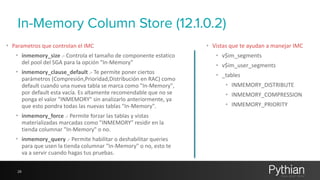 In-Memory Column Store (12.1.0.2) 
• Parametros 
que 
controlan 
el 
IMC 
• inmemory_size 
.-­‐ 
Controla 
el 
tamaño 
de 
componente 
estatico 
del 
pool 
del 
SGA 
para 
la 
opción 
"In-­‐Memory" 
• inmemory_clause_default 
.-­‐ 
Te 
permite 
poner 
ciertos 
parámetros 
(Compresión,Prioridad,Distribución 
en 
RAC) 
como 
default 
cuando 
una 
nueva 
tabla 
se 
marca 
como 
"In-­‐Memory", 
por 
default 
esta 
vacía. 
Es 
altamente 
recomendable 
que 
no 
se 
ponga 
el 
valor 
"INMEMORY" 
sin 
analizarlo 
anteriormente, 
ya 
que 
esto 
pondra 
todas 
las 
nuevas 
tablas 
"In-­‐Memory". 
• inmemory_force 
.-­‐ 
Permite 
forzar 
las 
tablas 
y 
vistas 
materializadas 
marcadas 
como 
"INMEMORY" 
residir 
en 
la 
tienda 
columnar 
"In-­‐Memory" 
o 
no. 
• inmemory_query 
.-­‐ 
Permite 
habilitar 
o 
deshabilitar 
queries 
para 
que 
usen 
la 
tienda 
columnar 
"In-­‐Memory" 
o 
no, 
esto 
te 
va 
a 
servir 
cuando 
hagas 
tus 
pruebas. 
28 
• Vistas 
que 
te 
ayudan 
a 
manejar 
IMC 
• v$im_segments 
• v$im_user_segments 
• _tables 
• INMEMORY_DISTRIBUTE 
• INMEMORY_COMPRESSION 
• INMEMORY_PRIORITY 
 