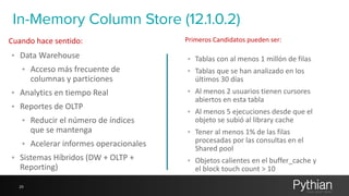 In-Memory Column Store (12.1.0.2) 
Cuando 
hace 
sentido: Primeros 
• Data 
Warehouse 
• Acceso 
más 
frecuente 
de 
columnas 
y 
particiones 
• Analytics 
en 
tiempo 
Real 
• Reportes 
de 
OLTP 
• Reducir 
el 
número 
de 
índices 
que 
se 
mantenga 
• Acelerar 
informes 
operacionales 
• Sistemas 
Híbridos 
(DW 
+ 
OLTP 
+ 
Reporting) 
29 
Candidatos 
pueden 
ser: 
• Tablas 
con 
al 
menos 
1 
millón 
de 
filas 
• Tablas 
que 
se 
han 
analizado 
en 
los 
últimos 
30 
días 
• Al 
menos 
2 
usuarios 
tienen 
cursores 
abiertos 
en 
esta 
tabla 
• Al 
menos 
5 
ejecuciones 
desde 
que 
el 
objeto 
se 
subió 
al 
library 
cache 
• Tener 
al 
menos 
1% 
de 
las 
filas 
procesadas 
por 
las 
consultas 
en 
el 
Shared 
pool 
• Objetos 
calientes 
en 
el 
buffer_cache 
y 
el 
block 
touch 
count 
> 
10 
 
