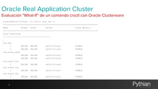 Oracle Real Application Cluster 
Evaluación "What-If" de un comando crsctl con Oracle Clusterware 
[oracle@oel6-112-rac1 ~]$ crsctl stat res -t 
-------------------------------------------------------------------------------- 
Name Target State Server State details 
-------------------------------------------------------------------------------- 
Local Resources 
———————————————————————————————————————— 
… 
ora.asm 
1 ONLINE ONLINE oel6-112-rac1 STABLE 
2 ONLINE ONLINE oel6-112-rac2 STABLE 
ora.proxy_advm 
ONLINE ONLINE oel6-112-rac1 STABLE 
ONLINE ONLINE oel6-112-rac2 STABLE 
ora.scan1.vip 
1 ONLINE ONLINE oel6-112-rac2 STABLE 
ora.scan2.vip 
1 ONLINE ONLINE oel6-112-rac1 STABLE 
ora.scan3.vip 
1 ONLINE ONLINE oel6-112-rac1 STABLE 
9 
 