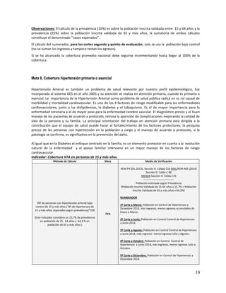 Observaciones: El cálculo de la prevalencia (10%) es sobre la población inscrita validada entre 15 y 64 años y la
prevalencia (25%) sobre la población inscrita validada de 65 y más años, la sumatoria de ambos cálculos
constituye el denominado “casos esperados”.
El cálculo del numerador, para los cortes segundo y quinto de evaluación, solo se usa la población bajo control
(no se suman los ingresos y tampoco restan los egresos).
Si se ha alcanzado la cobertura promedio nacional debe seguirse incrementando hasta llegar al 100% de la
cobertura.

Meta 8. Cobertura hipertensión primaria o esencial
Hipertensión Arterial es también un problema de salud relevante por nuestro perfil epidemiológico, fue
incorporada al sistema GES en el año 2005 y su atención se realiza en atención primaria, cuando es primaria o
esencial. La importancia de la Hipertensión Arterial como problema de salud pública radica en su rol causal de
morbilidad y mortalidad cardiovascular. Es uno de los 4 factores de riesgo modificable para las enfermedades
cardiovasculares, junto a las dislipidemias, la diabetes y el tabaquismo. Es el de mayor importancia para la
enfermedad coronaria y el de mayor peso para la enfermedad cerebro vascular. El diagnóstico precoz y el buen
manejo de los pacientes de acuerdo a protocolo, retrasa la aparición de complicaciones mejorando la calidad de
vida de la persona y su familia. La principal orientación del trabajo en atención primaria está dirigida a la
contribución que el equipo de salud puede hacer al fortalecimiento de los factores protectores; la pesquisa
precoz de las personas con hipertensión en la población a cargo y el manejo de acuerdo a protocolo, si la
patología se confirma, es significativo en la prevención del daño.
Al igual que en la Diabetes el enfoque centrado en la familia, es un elemento protector en cuanto a la evolución
natural de la enfermedad y el apoyo familiar interviene en un mejor manejo de los factores de riesgo
cardiovascular.
Indicador: Cobertura HTA en personas de 15 y más años.
Método de Cálculo

Meta

Medio de Verificación
REM P4 (Dic.2013). Sección A. Celdas C16 MAS REM A05 (2014)
Sección G. Celda C 68
MENOS Sección H. Celda C76
---------------------------------Población estimada según Prevalencia
(Población Inscrita Validada de 15-64 años x 15,7% + Población
Inscrita Validada de 65 y más años x 64,3%)
NUMERADOR

(Nº de personas con hipertensión arterial bajo
control de 15 y más años / Nº de Hipertensos de
15 y más años, esperados según prevalencia)*100
71%
(Este indicador considera un 15,7% de prevalencia
en población de 15 - 64 años y 64,3 % en
población de 65 y más años )

1º Corte a Marzo: Población en Control de Hipertensos a
Diciembre 2013, más ingresos, menos egresos acumulados de
Enero a Marzo.
2º Corte a Junio: Población en Control Control de Hipertensos
a Junio 2014.
3º Corte a Agosto: Población en Control Control de Hipertensos
a Junio 2014, más ingresos menos egresos Julio y Agosto..
4º Corte a Octubre: Población en Control Control de
Hipertensos a Junio 2014, más ingresos, menos egresos Julio a
Octubre.
5º Corte a Diciembre: Población en Control de Hipertensos a
Diciembre 2014.

10

 
