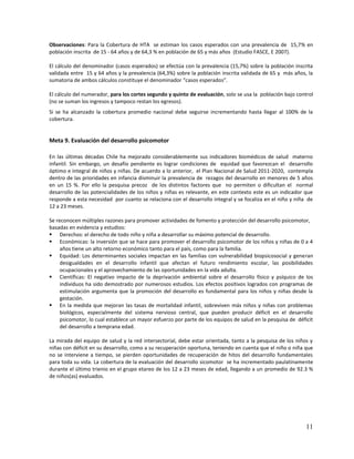 Observaciones: Para la Cobertura de HTA se estiman los casos esperados con una prevalencia de 15,7% en
población inscrita de 15 - 64 años y de 64,3 % en población de 65 y más años (Estudio FASCE, E 2007).
El cálculo del denominador (casos esperados) se efectúa con la prevalencia (15,7%) sobre la población inscrita
validada entre 15 y 64 años y la prevalencia (64,3%) sobre la población inscrita validada de 65 y más años, la
sumatoria de ambos cálculos constituye el denominador “casos esperados”.
El cálculo del numerador, para los cortes segundo y quinto de evaluación, solo se usa la población bajo control
(no se suman los ingresos y tampoco restan los egresos).
Si se ha alcanzado la cobertura promedio nacional debe seguirse incrementando hasta llegar al 100% de la
cobertura.

Meta 9. Evaluación del desarrollo psicomotor
En las últimas décadas Chile ha mejorado considerablemente sus indicadores biomédicos de salud materno
infantil. Sin embargo, un desafío pendiente es lograr condiciones de equidad que favorezcan el desarrollo
óptimo e integral de niños y niñas. De acuerdo a lo anterior, el Plan Nacional de Salud 2011-2020, contempla
dentro de las prioridades en infancia disminuir la prevalencia de rezagos del desarrollo en menores de 5 años
en un 15 %. Por ello la pesquisa precoz de los distintos factores que no permiten o dificultan el normal
desarrollo de las potencialidades de los niños y niñas es relevante, en este contexto este es un indicador que
responde a esta necesidad por cuanto se relaciona con el desarrollo integral y se focaliza en el niño y niña de
12 a 23 meses.
Se reconocen múltiples razones para promover actividades de fomento y protección del desarrollo psicomotor,
basadas en evidencia y estudios:
 Derechos: el derecho de todo niño y niña a desarrollar su máximo potencial de desarrollo.
 Económicas: la inversión que se hace para promover el desarrollo psicomotor de los niños y niñas de 0 a 4
años tiene un alto retorno económico tanto para el país, como para la familia.
 Equidad: Los determinantes sociales impactan en las familias con vulnerabilidad biopsicosocial y generan
desigualdades en el desarrollo infantil que afectan el futuro rendimiento escolar, las posibilidades
ocupacionales y el aprovechamiento de las oportunidades en la vida adulta.
 Científicas: El negativo impacto de la deprivación ambiental sobre el desarrollo físico y psíquico de los
individuos ha sido demostrado por numerosos estudios. Los efectos positivos logrados con programas de
estimulación argumenta que la promoción del desarrollo es fundamental para los niños y niñas desde la
gestación.
 En la medida que mejoran las tasas de mortalidad infantil, sobreviven más niños y niñas con problemas
biológicos, especialmente del sistema nervioso central, que pueden producir déficit en el desarrollo
psicomotor, lo cual establece un mayor esfuerzo por parte de los equipos de salud en la pesquisa de déficit
del desarrollo a temprana edad.
La mirada del equipo de salud y la red intersectorial, debe estar orientada, tanto a la pesquisa de los niños y
niñas con déficit en su desarrollo, como a su recuperación oportuna, teniendo en cuenta que el niño o niña que
no se interviene a tiempo, se pierden oportunidades de recuperación de hitos del desarrollo fundamentales
para toda su vida. La cobertura de la evaluación del desarrollo sicomotor se ha incrementado paulatinamente
durante el último trienio en el grupo etareo de los 12 a 23 meses de edad, llegando a un promedio de 92.3 %
de niños(as) evaluados.

11

 