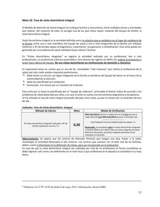 Meta 10. Tasa de visita domiciliaria integral
El Modelo de Atención de Salud Integral con enfoque familiar y comunitario, tiene múltiples tareas y actividades
que realizar, del conjunto de ellas, se escogió una de las que indica mayor madurez del equipo de familia: la
visita domiciliaria integral.
Visita Domiciliaria Integral es la actividad definida como la relación que se establece en el lugar de residencia de
la familia, entre uno o más miembros del equipo de salud y uno o más integrantes de la familia con enfoque
sistémico a fin de brindar apoyo al diagnóstico, tratamiento, recuperación y rehabilitación. Esta visita puede ser
generada por un problema de salud individual (caso índice) o familiar.
En “Visitas domiciliarias integrales” se registra la actividad realizada por un profesional, dos o más
profesionales, un profesional y técnico paramédico. Para efectos de registro en REM 17A, asignar la prestación a
quién hace cabeza del equipo. No son visitas domiciliarias las verificaciones de domicilio y citaciones.
Es importante tener en cuenta que es una de las actividades “más invasivas” que realiza el profesional de la
salud, por esta razón existen requisitos preliminares:
 Debe existir un vínculo con algún integrante de la familia y miembros del Equipo de Salud, en el marco de la
continuidad de la atención.
 Debe ser planificada con antelación.
 Autorizada a lo menos por un miembro de la familia.
Esta visita por lo tanto es planificada por el “equipo de cabecera”, priorizada la familia índice de acuerdo a los
problemas de salud detectada por ellos, y en que la visita se vuelve una herramienta diagnóstica y terapéutica.
Se ha utilizado la tasa de visita integral promedio del país como meta, ya que no existe aún un estándar técnico
de ella.
Indicador: Tasa de Visita Domiciliaria Integral
Método de Cálculo
Meta

Nº visitas domiciliarias integrales realizadas / Nº de
familias (población inscrita / 4 )

0,20

Medio de Verificación
REM A26 (2014) Sección A. Celdas C9 a la C33 MAS Sección B
celda C40+C43 MAS REM A28 (2014) Sección A.10 Celda C101
--------------------------------Total Población Inscrita validada todas las edades / 4
Numerador: se consideran solo las visitas domiciliarias integrales
a Familias (REM A 26 Y REM A 28), las Visitas Integrales de Salud
Mental en domicilio y las Visitas Integrales del Sector Rural
realizadas en domicilio.

Observaciones: Se espera que los centros de Atención Primaria que tengan una tasa mayor a la meta,
mantengan la actividad observada el año anterior. Los centros que cuentan con el dato real de las familias,
deben usarlo e informarlo en la definición de metas, para ser incorporado en la evaluación.
En caso de que la visita domiciliaria integral sea realizada por más de un profesional en forma simultánea se
debe registrar solo como una definiendo en el nivel local a que profesional se le adjudica la actividad en su hoja
diaria.

6

Ordinario A112 Nº 14 82 de fecha 9 de mayo 2013. Información oficina OIRS

13

 
