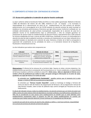 B. COMPONENTE ACTIVIDAD CON CONTINUIDAD DE ATENCION
3.5. Acceso de la población a la atención de salud en horario continuado
La salud conforme señala la Constitución Política de Chile es un bien público garantizado. Mediante el Decreto
1-3063 del Ministerio del Interior del año 1980, mediante el cual se traspasó a los municipios la
responsabilidad de la administración de salud de los establecimientos de nivel primario de atención,
posteriormente con la promulgación de la ley 19.378 estatutos de atención primaria de salud municipal se
establecen las normativas administrativas y financieras que rigen dicho proceso. Conforme lo señalado son las
entidades administradoras de salud primaria municipalizada responsables de la atención de salud de la
población inscrita en los establecimientos bajo su administración, a ellos les compete garantizar las
prestaciones de salud en todos los establecimientos de Atención Primaria, especialmente CGU y CGR conforme
los horarios establecidos de lunes a viernes de 8:00 a 20:00 horas, facilitando el acceso y la continuidad de la
atención de salud de toda la población (controles y consultas y/o tratamientos) con una mejor utilización de su
capacidad instalada sin desmedro de la atención de salud. Asimismo al Gestor de la Red le corresponde la
supervisión del cumplimiento de las actividades de salud y a la Contraloría General de la Republica la
fiscalización e interpretación de la ley.
Los dos indicadores que evalúan este componente son:
Indicador

Método de Cálculo

Meta

Brindar acceso a la atención de
salud hasta las 20:00 horas de lunes
a viernes y sábados de 9 a 13 horas.

(Nº establecimientos funcionando de 8:00
a 20:00 horas de Lunes a Viernes y
sábados de 9 a 13 horas / Nº total de
establecimientos visitados)*100

100%

Disponibilidad de fármacos
trazadores

(N° de Fármacos trazadores disponibles/
N° total de fármacos trazadores) * 100

100%

Medio de Verificación
Informe del Servicio de Salud en
Planilla y
pautas de supervisión firmadas
(ver anexo 2)

Observaciones: El informe de las comunas de su territorio debe basarse en visitas a terreno aleatorias a los
establecimientos que permita la constatación del funcionamiento en el horario establecido y la disponibilidad
de fármacos trazadores conforme se detalla en anexo Nº 2. Dicho anexo, debe ser adjuntado al informe con el
nombre y firma de profesional que realiza la visita y de quien entrega la información en el centro de salud,
quedando una copia del mismo en el centro de salud.
Se entenderá por “establecimiento funcionando” aquellos centros que al momento de la visita
otorgan al menos el 90% de las prestaciones programadas.
Se entenderá por “fármaco trazador disponible”, cuando se mantenga en bodega o farmacia del
centro de salud el 15% del histórico de programación de fármacos o de la programación mensual de
cada fármaco trazador, sobre la base de población bajo control corregida por frecuencia de uso de
medicamento.
El cálculo del indicador incluye a todos los establecimientos de atención primaria que son Centro de salud rural
(CSR) y centros de salud urbanos (CSU) de dependencia municipal conforme a las tipificaciones contenidas en el
DEIS. No se considerarán en este calculo como establecimiento los CECOSF (que no están definidos como
establecimientos propiamente tales) ni tampoco las PSR que siendo establecimientos no cuentan con
condiciones para realizar atención diaria de 12 horas continuas en la totalidad de las PSR del país.
La atención por parte de los centros de salud los días sábados se define a nivel local conforme disponibilidad
en la comuna de servicios de atención primaria de urgencia.

14

 