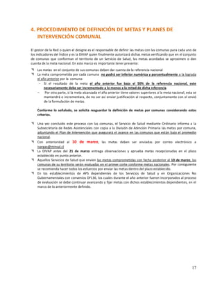 4. PROCEDIMIENTO DE DEFINICIÓN DE METAS Y PLANES DE
INTERVENCIÓN COMUNAL
El gestor de la Red o quien el designe es el responsable de definir las metas con las comunas para cada uno de
los indicadores del Índice y es la DIVAP quien finalmente autorizará dichas metas verificando que en el conjunto
de comunas que conforman el territorio de un Servicio de Salud, las metas acordadas se aproximen o den
cuenta de la meta nacional. En este marco es importante tener presente:
 Las metas en el conjunto de sus comunas deben dar cuenta de la referencia nacional
 La meta comprometida por cada comuna no podrá ser inferior numérica y porcentualmente a la lograda
el año anterior por la comuna:
 Si el resultado de la meta el año anterior fue bajo el 50% de la referencia nacional, este
necesariamente debe ser incrementado a lo menos a la mitad de dicha referencia.
 Por otra parte, si la meta alcanzada el año anterior tiene valores superiores a la meta nacional, esta se
mantendrá o incrementara, de no ser así enviar justificación al respecto, conjuntamente con el envió
de la formulación de metas.
Conforme lo señalado, se solicita resguardar la definición de metas por comunas considerando estos
criterios.
 Una vez concluido este proceso con las comunas, el Servicio de Salud mediante Ordinario informa a la
Subsecretaría de Redes Asistenciales con copia a la División de Atención Primaria las metas por comuna,
adjuntando el Plan de Intervención que asegurará el avance en las comunas que están bajo el promedio
nacional.
 Con anterioridad al 10 de marzo, las metas deben ser enviadas por correo electrónico a
ivargas@minsal.cl
 La DIVAP antes del 21 de marzo entrega observaciones y aprueba metas recepcionadas en el plazo
establecido en punto anterior.
 Aquellos Servicios de Salud que envíen las metas comprometidas con fecha posterior al 10 de marzo, las
comunas de su territorio serán evaluadas en el primer corte conforme metas nacionales. Por consiguiente
se recomienda hacer todos los esfuerzos por enviar las metas dentro del plazo establecido.
 En los establecimientos de APS dependientes de los Servicios de Salud y en Organizaciones No
Gubernamentales con convenios DFL36, los cuales durante el año anterior fueron incorporados al proceso
de evaluación se debe continuar avanzando y fijar metas con dichos establecimientos dependientes, en el
marco de lo anteriormente definido.

17

 