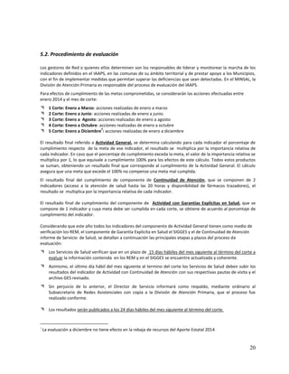 5.2. Procedimiento de evaluación
Los gestores de Red o quienes ellos determinen son los responsables de liderar y monitorear la marcha de los
indicadores definidos en el IAAPS, en las comunas de su ámbito territorial y de prestar apoyo a los Municipios,
con el fin de implementar medidas que permitan superar las deficiencias que sean detectadas. En el MINSAL, la
División de Atención Primaria es responsable del proceso de evaluación del IAAPS.
Para efectos de cumplimiento de las metas comprometidas, se considerarán las acciones efectuadas entre
enero 2014 y el mes de corte:






1 Corte: Enero a Marzo: acciones realizadas de enero a marzo
2 Corte: Enero a Junio: acciones realizadas de enero a junio.
3 Corte: Enero a Agosto: acciones realizadas de enero a agosto
4 Corte: Enero a Octubre: acciones realizadas de enero a octubre
7
5 Corte: Enero a Diciembre : acciones realizadas de enero a diciembre

El resultado final referido a Actividad General, se determina calculando para cada indicador el porcentaje de
cumplimiento respecto de la meta de ese indicador, el resultado se multiplica por la importancia relativa de
cada indicador. En caso que el porcentaje de cumplimiento exceda la meta, el valor de la importancia relativa se
multiplica por 1, lo que equivale a cumplimiento 100% para los efectos de este cálculo. Todos estos productos
se suman, obteniendo un resultado final que corresponde al cumplimiento de la Actividad General. El cálculo
asegura que una meta que excede el 100% no compense una meta mal cumplida.
El resultado final del cumplimiento de componente de Continuidad de Atención, que se componen de 2
indicadores (acceso a la atención de salud hasta las 20 horas y disponibilidad de fármacos trazadores), el
resultado se multiplica por la importancia relativa de cada indicador.
El resultado final de cumplimiento del componente de Actividad con Garantías Explícitas en Salud, que se
compone de 1 indicador y cuya meta debe ser cumplida en cada corte, se obtiene de acuerdo al porcentaje de
cumplimiento del indicador.
Considerando que este año todos los indicadores del componente de Actividad General tienen como medio de
verificación los REM, el componente de Garantía Explicita en Salud el SIGGES y el de Continuidad de Atención
informe de Servicio de Salud, se detallan a continuación las principales etapas y plazos del proceso de
evaluación:
 Los Servicios de Salud verifican que en un plazo de 15 días hábiles del mes siguiente al término del corte a
evaluar la información contenida en los REM y en el SIGGES se encuentre actualizada y coherente.
 Asimismo, el último día hábil del mes siguiente al termino del corte los Servicios de Salud deben subir los
resultados del indicador de Actividad con Continuidad de Atención con sus respectivas pautas de visita y el
archivo GES revisado.
 Sin perjuicio de lo anterior, el Director de Servicio informará como respaldo, mediante ordinario al
Subsecretario de Redes Asistenciales con copia a la División de Atención Primaria, que el proceso fue
realizado conforme.
 Los resultados serán publicados a los 24 días hábiles del mes siguiente al término del corte.

7

La evaluación a diciembre no tiene efecto en la rebaja de recursos del Aporte Estatal 2014

20

 