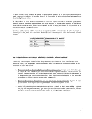 La rebaja total se calcula sumando las rebajas correspondientes respecto de los porcentajes de cumplimiento,
según esquemas precedentes de Actividad General, de Continuidad de la Atención de Salud y de aquella con
Garantías Explícitas en Salud.
El Subsecretario de Redes Asistenciales emitirá una resolución exenta indicando el monto del aporte estatal
mensual para las entidades administradoras que vean rebajado su aporte como producto de los cálculos
anteriores. El Gestor de Redes deberá notificar a cada Alcalde su rebaja, los motivos de ésta, además de las
correcciones que se espera implemente.
La rebaja total al aporte estatal mensual de la respectiva entidad administradora de salud municipal, se
aplicará por un mes, en el mes subsiguiente al cierre de corte que corresponda, como se indica en el siguiente
cuadro:
Períodos de evaluación Mes de Aplicación de la Rebaja
Enero a Marzo
Enero a Junio
Enero a Agosto
Enero a Octubre
Enero a Diciembre

Mayo
Agosto
Octubre
Diciembre

5.4. Procedimientos con recursos rebajados a entidades administradoras:
Los recursos que se originen por efecto de la rebaja del aporte estatal mensual, serán administrados por el
Servicio de Salud al cual pertenece la comuna objeto de la rebaja. Los destinos de estos fondos podrán ser los
siguientes, en orden de prioridad:
1.

Financiamiento de las Garantías Explícitas no cubiertas a los usuarios: el mayor gasto, si lo hubiese, que
el Servicio de Salud deba hacer por el incumplimiento de las garantías explícita por una comuna, será
cubierto con estos recursos, y la garantía a los usuarios podrá ser resuelta en otro establecimiento de
la red asistencial. Del mismo modo se procederá si por el cumplimiento de plazos, ha sido FONASA la
entidad que ha debido responder al usuario por una garantía.

2.

Establecer Convenio de Mejoramiento con una comuna con bajo cumplimiento: El gestor de redes
puede destinar recursos para apoyar la gestión de la comuna, con objetivos locales.

3.

Apoyar Estrategias Innovadoras a una comuna de la red: El gestor de redes puede apoyar a comunas
que han sido bien evaluadas, para que desarrollen estrategias con mayor impacto en los objetivos
sanitarios, teniendo presente que los fondos pueden ser entregados por una sola vez.

22

 