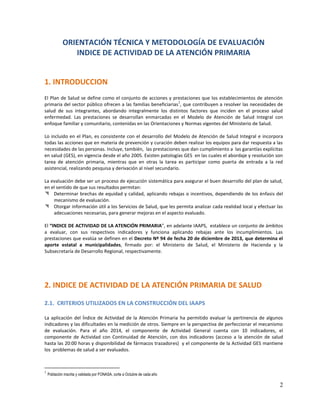 ORIENTACIÓN TÉCNICA Y METODOLOGÍA DE EVALUACIÓN
INDICE DE ACTIVIDAD DE LA ATENCIÓN PRIMARIA

1. INTRODUCCION
El Plan de Salud se define como el conjunto de acciones y prestaciones que los establecimientos de atención
1
primaria del sector público ofrecen a las familias beneficiarias , que contribuyen a resolver las necesidades de
salud de sus integrantes, abordando integralmente los distintos factores que inciden en el proceso salud
enfermedad. Las prestaciones se desarrollan enmarcadas en el Modelo de Atención de Salud Integral con
enfoque familiar y comunitario, contenidas en las Orientaciones y Normas vigentes del Ministerio de Salud.
Lo incluido en el Plan, es consistente con el desarrollo del Modelo de Atención de Salud Integral e incorpora
todas las acciones que en materia de prevención y curación deben realizar los equipos para dar respuesta a las
necesidades de las personas. Incluye, también, las prestaciones que dan cumplimiento a las garantías explícitas
en salud (GES), en vigencia desde el año 2005. Existen patologías GES en las cuales el abordaje y resolución son
tarea de atención primaria, mientras que en otras la tarea es participar como puerta de entrada a la red
asistencial, realizando pesquisa y derivación al nivel secundario.
La evaluación debe ser un proceso de ejecución sistemática para asegurar el buen desarrollo del plan de salud,
en el sentido de que sus resultados permitan:
 Determinar brechas de equidad y calidad, aplicando rebajas o incentivos, dependiendo de los énfasis del
mecanismo de evaluación.
 Otorgar información útil a los Servicios de Salud, que les permita analizar cada realidad local y efectuar las
adecuaciones necesarias, para generar mejoras en el aspecto evaluado.
El “INDICE DE ACTIVIDAD DE LA ATENCIÓN PRIMARIA”, en adelante IAAPS, establece un conjunto de ámbitos
a evaluar, con sus respectivos indicadores y funciona aplicando rebajas ante los incumplimientos. Las
prestaciones que evalúa se definen en el Decreto Nº 94 de fecha 20 de diciembre de 2013, que determina el
aporte estatal a municipalidades, firmado por: el Ministerio de Salud, el Ministerio de Hacienda y la
Subsecretaría de Desarrollo Regional, respectivamente.

2. INDICE DE ACTIVIDAD DE LA ATENCIÓN PRIMARIA DE SALUD
2.1. CRITERIOS UTILIZADOS EN LA CONSTRUCCIÓN DEL IAAPS
La aplicación del Índice de Actividad de la Atención Primaria ha permitido evaluar la pertinencia de algunos
indicadores y las dificultades en la medición de otros. Siempre en la perspectiva de perfeccionar el mecanismo
de evaluación. Para el año 2014, el componente de Actividad General cuenta con 10 indicadores, el
componente de Actividad con Continuidad de Atención, con dos indicadores (acceso a la atención de salud
hasta las 20:00 horas y disponibilidad de fármacos trazadores) y el componente de la Actividad GES mantiene
los problemas de salud a ser evaluados.

1

Población inscrita y validada por FONASA, corte a Octubre de cada año

2

 