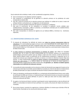 Para la selección de los ámbitos a medir, se han considerado los siguientes criterios:
 Que se enmarquen en los objetivos sanitarios vigentes.
 Que conduzcan al cumplimiento de las garantías en atención primaria en los problemas de salud
incorporados al sistema GES.
 Que den cuenta de procesos de la atención primaria que enfatizan el cuidado de la salud a través del
enfoque familiar y comunitario y/o su integración a la red asistencial.
 Que en su conjunto equilibren evaluación de aspectos cuantitativos y cualitativos.
 Que para la construcción de los indicadores se considere la población inscrita validada para
establecimientos municipales y ONG en convenios y la beneficiaria estimada para los establecimientos
dependientes de los Servicios de Salud.
 Que estén incorporadas en sistemas de registros de uso habitual (REM) y minimicen los monitoreos
especiales.

2.2. ORIENTACIONES GENERALES DEL IAAPS
 El conjunto de indicadores fue definido de manera que todas las comunas comprometan todos los
indicadores. En la eventualidad que alguna comuna rural, se vea imposibilitada de cumplir alguna meta, se
efectuará una reponderación del índice, otorgando mayor valor a los indicadores remanentes. En todo caso
dicha situación deberá ser informada por el Servicio de Salud respectivo y autorizada desde la Subsecretaría
de Redes Asistenciales.
 La meta nacional no constituye necesariamente un estándar de calidad, sólo refleja los resultados
promedio país. Por lo tanto, las metas comprometidas por las comunas conforme sus características
epidemiológicas particulares podrían estar por debajo o sobre esta meta nacional, siendo los Servicios de
Salud, quienes deberán avalar la justificación de las modificaciones propuestas y resguardar que en el
conjunto de comunas que componen su territorio se alcance a lo menos la referencia nacional. Bajo esta
premisa la meta comprometida no podrá ser inferior numérica y porcentualmente a la lograda el año
anterior por cada comuna, en su defecto deberá ser informada por el Servicio de Salud respectivo y
autorizada desde la Subsecretaría de Redes Asistenciales. En apartado 4, se abordan en detalle aspectos
relacionados con la definición de metas por comunas.
 Los acuerdos de metas alcanzados con las comunas y el plan de Intervención que asegurará el avance en las
comunas que están bajo el promedio nacional deberá ser enviado por el Servicio de Salud a la Subsecretaría
de Redes Asistenciales con copia a la División de Atención Primaria conforme se detalla en el punto 4.
 Todos los indicadores constituyentes del IAAPS en su componente de Actividad General tienen como medio
de verificación los REM, por lo tanto, es fundamental que la información de estos se encuentre actualizada
previamente conforme los plazos definidos en punto 5.2. Dado que estos serán los datos validos para
efectos de evaluación del Índice.
 Se sugiere a los Servicios de Salud, incentivar la participación social, implementando un plan de difusión del
IAAPS a la comunidad, de manera de hacer partícipe a los usuarios, del proceso de mejora de procesos y
resultados.
 De la misma manera, incentivar las sugerencias y reclamos referidos a la manera que se brinda el Plan de
Salud Familiar, financiado con los recursos del sistema per capita.

3

 