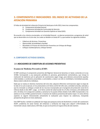 3. COMPONENTES E INDICADORES DEL INDICE DE ACTIVIDAD DE LA
ATENCIÓN PRIMARIA
El Índice de Actividad de la Atención Primaria de Salud para el año 2013, tiene tres componentes:
A. Componente Actividad General
B. Componente Actividad de Continuidad de Atención
C. Componente Actividad con Garantía Explícita en Salud (GES).
De acuerdo a los criterios enumerados, en la Actividad General, se abarcan prestaciones y programas de salud
que se desarrollan en el ciclo vital, los cuales se detallan en Anexo Nº 1 y que evalúan los siguientes ámbitos:





Cobertura de Acciones Preventivas
Oportunidad, Accesibilidad y Equidad
Resultados en Proceso de Intervención Preventiva con Enfoque de Riesgo.
Enfoque multidisciplinario, Enfoque familiar

A. COMPONENTE ACTIVIDAD GENERAL
3.1. INDICADORES DE COBERTURA DE ACCIONES PREVENTIVAS
Examen de Medicina Preventiva (EMP)
El EMP constituye el componente preventivo del Régimen General de Garantías en Salud, contenido en la Ley
19.966. Corresponde a una evaluación periódica en personas, generalmente asintomáticos, que incluye la
realización de exámenes y/o la aplicación de cuestionarios según riesgo, para detectar precozmente aquellas
enfermedades o condiciones prevenibles o controlables y reducir con ello la morbilidad y mortalidad asociada.
Abarca toda la vida de los individuos.
Dado que se realiza en distintos momentos del ciclo vital, adquiere diferentes nominaciones según la etapa de
la vida en la cual se ejecuta; en los preescolares se le llama control de niño sano, actividad conocida, valorada y
que ha renovado su enfoque a través de los recursos incorporados por el programa de protección social de la
infancia desde el año 2007. Luego, se le llama control de salud escolar (6 a 9 años 11meses) y del adolescente
(10 a 19 años). En la etapa de la adultez y senectud se ha puesto énfasis desde el año 2005 incorporando a los
adultos en la ley 19.966 y posteriormente el examen de medicina preventiva del adulto mayor. En estos últimos
aspectos se seguirá intencionando activamente la evaluación para mejorar las coberturas, incluyendo
perspectiva de género en lo/as adulto/as/.
Este EMP focaliza también en población de riesgo para pesquisa activa de Alcoholismo a través del cuestionario
AUDIT, problemas de salud mental, del embarazo y conductas de riesgo para adquirir enfermedades de
transmisión sexual, tuberculosis y VIH-Sida, lo que se encuentra en la guía clínica de este examen.

4

 