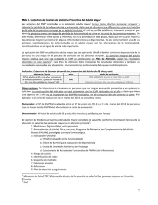 Meta 3. Cobertura de Examen de Medicina Preventiva del Adulto Mayor
Las acciones del EMP orientadas a la población adulta mayor tienen como objetivo pesquisar, prevenir y
retardar la pérdida de la independencia y autonomía, dado que el elemento que diferencia y marca pronóstico
en la vida de las personas mayores es su estado funcional, el cual es posible establecer, intervenir y mejorar, por
tanto la pesquisa precoz de riesgo de perdida de funcionalidad es clave en la salud de las personas mayores. De
este modo, diferenciar entre sanos y enfermos, no es la prioridad en este grupo, dado que en su gran mayoría
las personas mayores presentarán alguna enfermedad crónica o degenerativa. Es así, como también una de las
primeras manifestaciones de enfermedades en el adulto mayor son las alteraciones de la funcionalidad,
constituyéndose en el signo de alerta más importante.
La aplicación del EMP en población adulta mayor (ya sea aplicando EFAM o Barthel conforme dependencia de la
persona) es una etapa en el proceso de atención de las personas mayores. La atención integral del adulto
mayor, implica que una vez realizado el EMP se confeccione un Plan de Atención, según los resultados
2
obtenidos en este examen . Este Plan de Atención debe incorporar los resultados obtenidos y también las
necesidades expresadas por el paciente interviniendo los profesionales del equipo multidisciplinario.
Indicador: Cobertura de Examen de medicina preventiva del Adulto de 65 años y más
Método de Cálculo
(Nº de adultos de 65 y más años con examen
de medicina preventiva / población inscrita de
65 y más años validada por Fonasa)*100.

Meta
50%

Medio de Verificación
REM A02 (2014). Sección B. Celda Y20 a la AF20
----------------------------------Población inscrita de 65 y más años validada por FONASA.

Observaciones: Se intencionará el examen en personas que no tengan evaluación preventiva y en quienes lo
soliciten. La construcción del indicador se hará solamente con los EMP realizados en el año y dado que tiene
una vigencia de 1 año no se incorporan los EMPAM realizados en el transcurso del año anterior al corte. Por
ejemplo: si el corte de evaluación es en marzo del 2013, se considera como:
Numerador: el Nº de EMPAM realizados entre el 1º de enero de 2013 y el 31 de marzo del 2013 de personas
que no hayan tenido EMPAM el año anterior al corte de evaluación.
Denominador: Nº total de adultos de 65 y más años inscritos y validados por Fonasa
El Examen de Medicina preventiva del adulto mayor considera lo siguiente conforme Orientación técnica de la
3
atención en salud de las personas mayores en atención primaria :
1. Mediciones: Signos vitales, antropometría
2. Antecedentes: Actividad física, vacunas, Programa de Alimentación Complementaria del Adulto
Mayor (PACAM), patologías y terapia farmacológica
3. Evaluación Funcional
a. EFAM (evaluación de la funcionalidad)
b. Índice de Barthel para evaluación de dependencia
c. Escala de Depresión Geriátrica de Yesavage
d. Cuestionario de Actividades Funcionales de Pfeffer (del informante)
4. Riesgo de caídas
5. Identificación de redes
6. Sospecha de maltrato
7. Exámenes anuales
8. Adicciones
9. Plan de atención y seguimiento
2

Ministerio de Salud 2013.Orientación técnica de la atención en salud de las personas mayores en Atención
Primaria.
3
Ibíd.

7

 