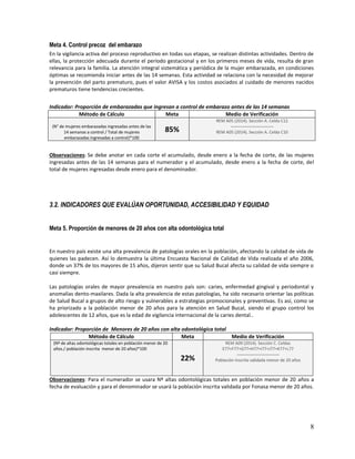 Meta 4. Control precoz del embarazo
En la vigilancia activa del proceso reproductivo en todas sus etapas, se realizan distintas actividades. Dentro de
ellas, la protección adecuada durante el período gestacional y en los primeros meses de vida, resulta de gran
relevancia para la familia. La atención integral sistemática y periódica de la mujer embarazada, en condiciones
óptimas se recomienda iniciar antes de las 14 semanas. Esta actividad se relaciona con la necesidad de mejorar
la prevención del parto prematuro, pues el valor AVISA y los costos asociados al cuidado de menores nacidos
prematuros tiene tendencias crecientes.
Indicador: Proporción de embarazadas que ingresan a control de embarazo antes de las 14 semanas
Método de Cálculo
Meta
Medio de Verificación
(N° de mujeres embarazadas ingresadas antes de las
14 semanas a control / Total de mujeres
embarazadas ingresadas a control)*100

REM A05 (2014). Sección A. Celda C12
-----------------------------REM A05 (2014). Sección A. Celda C10

85%

Observaciones: Se debe anotar en cada corte el acumulado, desde enero a la fecha de corte, de las mujeres
ingresadas antes de las 14 semanas para el numerador y el acumulado, desde enero a la fecha de corte, del
total de mujeres ingresadas desde enero para el denominador.

3.2. INDICADORES QUE EVALÚAN OPORTUNIDAD, ACCESIBILIDAD Y EQUIDAD
Meta 5. Proporción de menores de 20 años con alta odontológica total

En nuestro país existe una alta prevalencia de patologías orales en la población, afectando la calidad de vida de
quienes las padecen. Así lo demuestra la última Encuesta Nacional de Calidad de Vida realizada el año 2006,
donde un 37% de los mayores de 15 años, dijeron sentir que su Salud Bucal afecta su calidad de vida siempre o
casi siempre.
Las patologías orales de mayor prevalencia en nuestro país son: caries, enfermedad gingival y periodontal y
anomalías dento-maxilares. Dada la alta prevalencia de estas patologías, ha sido necesario orientar las políticas
de Salud Bucal a grupos de alto riesgo y vulnerables a estrategias promocionales y preventivas. Es así, como se
ha priorizado a la población menor de 20 años para la atención en Salud Bucal, siendo el grupo control los
adolescentes de 12 años, que es la edad de vigilancia internacional de la caries dental..
Indicador: Proporción de Menores de 20 años con alta odontológica total
Método de Cálculo
Meta
Medio de Verificación
(Nº de altas odontológicas totales en población menor de 20
años./ población inscrita menor de 20 años)*100

22%

REM A09 (2014). Sección C. Celdas
E77+F77+G77+H77+I77+J77+K77+L77
-----------------------------Población Inscrita validada menor de 20 años

Observaciones: Para el numerador se usara Nº altas odontológicas totales en población menor de 20 años a
fecha de evaluación y para el denominador se usará la población inscrita validada por Fonasa menor de 20 años.

8

 