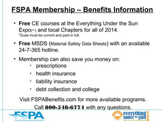 FSPA Membership – Benefits Information
• Free CE courses at the Everything Under the Sun
Expo( ) and local Chapters for all of 2014.
sm

* Dues must be current and paid in full.

• Free MSDS (Material Safety Data Sheets) with an available
24-7-365 hotline.
• Membership can also save you money on:
• prescriptions
• health insurance
• liability insurance
• debt collection and college
Visit FSPABenefits.com for more available programs.
Call 800-548-6774 with any questions.

 