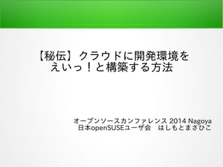 【秘伝】クラウドに開発環境を
えいっ！と構築する方法
オープンソースカンファレンス 2014 Nagoya
日本openSUSEユーザ会　はしもとまさひこ
 
