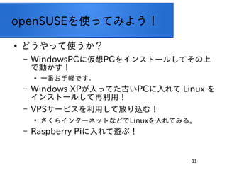 11
openSUSEʹäƤߤ褦

ɤäʹ
C WindowsPCˁPC򥤥󥹥ȩ`뤷Ƥ
ǄӤ

һXǤ
C Windows XPäƤŤPC Linux 
󥹥ȩ`뤷ã
C VPS`ӥäƷŤz࣡

饤󥿩`ͥåȤʤɤLinuxƤߤ롣
C Raspberry Pi[֣
 