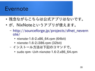26
Evernote

ʤ餳ϹʽץϤʤǤ

NixNoteȤץ꤬ʹޤ
C http://sourceforge.jp/projects/sfnet_nevern
ote/

nixnote-1.6-2.x86_64.rpm (64bit)

nixnote-1.6-2.i386.rpm (32bit)
C 󥹥ȩ`뷽ӛΥޥɤǡ

sudo rpm -Uvh nixnote-1.6-2.x86_64.rpm
 