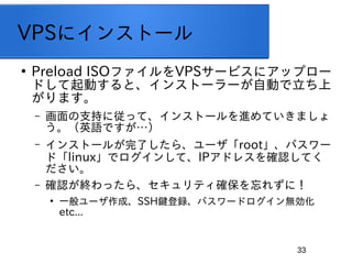 33
VPS˥󥹥ȩ`

Preload ISOեVPS`ӥ˥åץ`
ɤӤȡ󥹥ȩ``ԄӤ
ޤ
C ֧֤ˏäơ󥹥ȩ`MƤޤ
ӢZǤ
C 󥹥ȩ`뤬ˤ顢`rootѥ`
ɡlinuxǥ󤷤ơIPɥ쥹_JƤ

C _JKä顢ƥ_줺ˣ

һ`ɡSSHIhѥ`ɥo
etc...
 