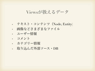 Viewsが扱えるデータ 
テキスト・コンテンツ（Node, Entity) 
画像などさまざまなファイル 
ユーザー情報 
コメント 
カテゴリー情報 
取り込んだ外部ソース・DB 
 