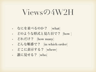 Viewsの4W2H 
なにを並べるのか？ [what] 
どのような形式と見た目で？ [how ] 
どれだけ？ [how many] 
どんな順番で？ [in which order] 
どこに表示する？ [where] 
誰に見せる？ [who] 
 