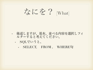 なにを？ [What] 
後述しますが、基本、並べる内容を選択しフィ 
ルターすると考えてください。 
SQLでいうと、 
SELECT, 　FROM , 　WHERE句 
 