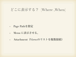 どこに表示する？ [Where ,When] 
Page Pathを指定 
Menu に表示させる。 
Attachment（Viewsのリストを複数接続） 
 
