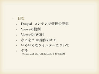 目次 
Drupal コンテンツ管理の発想 
Viewsの役割 
Viewsの4W2H 
なにを？ が操作のキモ 
いろいろなフィルターについて 
デモ　 
（Contexual filter , Relationのさわり部分） 
 