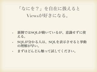 「なにを？」を自在に扱えると 
Viewsが好きになる。 
裏側ではSQLが動いているが、意識せずに使 
える。 
SQLが分かる人は、SQLを表示させると挙動 
の理解が早い。 
まずはどんどん触って試してください。 
 