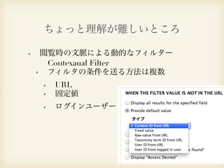 ちょっと理解が難しいところ 
閲覧時の文脈による動的なフィルター 
　Contexaual Filter 
フィルタの条件を送る方法は複数 
URL 
固定値 
ログインユーザー 
 