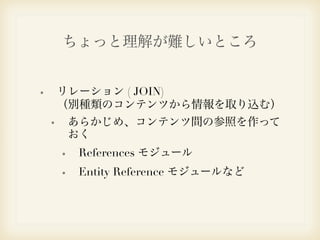 ちょっと理解が難しいところ 
リレーション ( JOIN) 
（別種類のコンテンツから情報を取り込む） 
あらかじめ、コンテンツ間の参照を作って 
おく 
References モジュール 
Entity Reference モジュールなど 
 