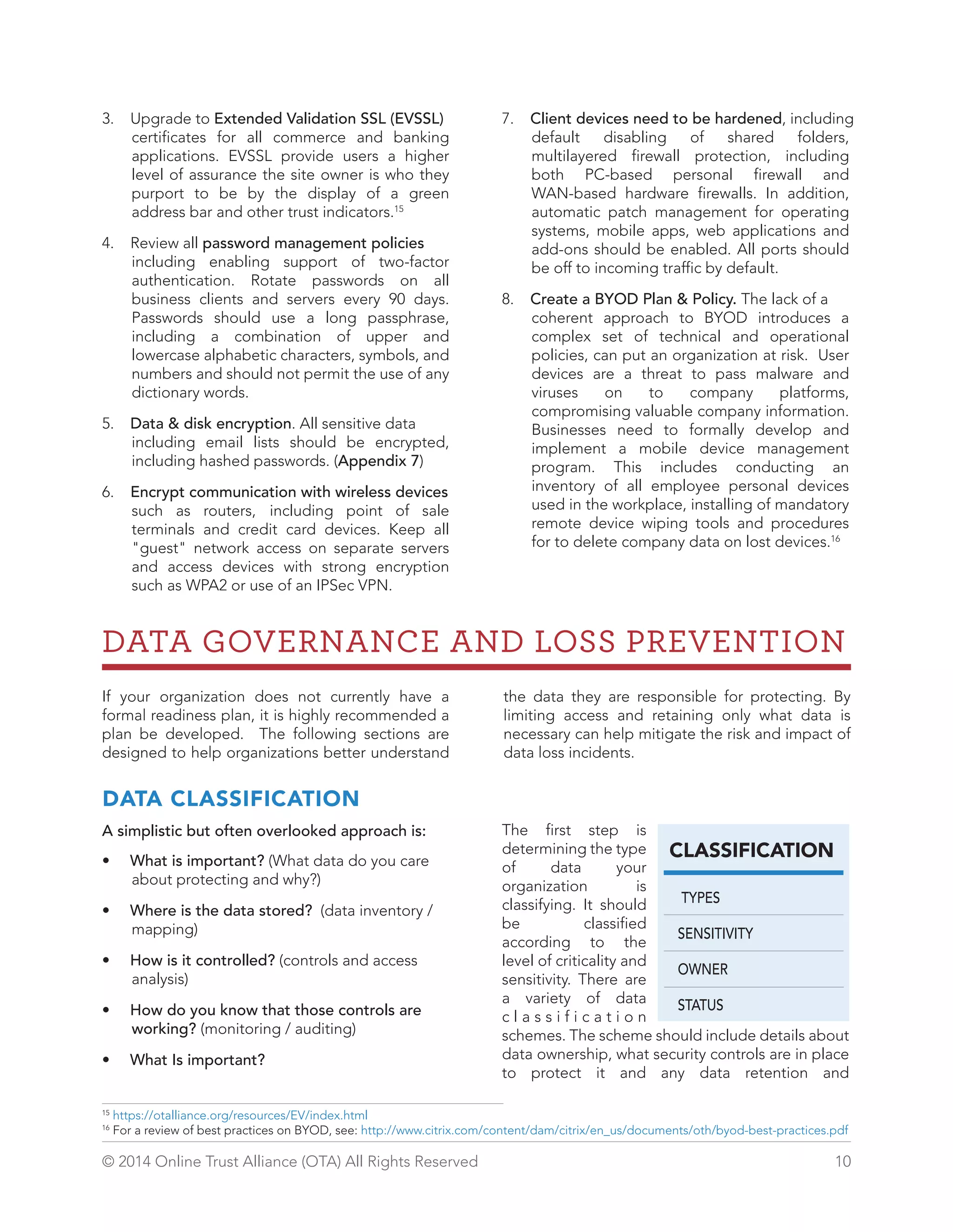 3. Upgrade to Extended Validation SSL (EVSSL) 
certificates for all commerce and banking 
applications. EVSSL provide users a higher 
level of assurance the site owner is who they 
purport to be by the display of a green 
address bar and other trust indicators.15 
4. Review all password management policies 
including enabling support of two-factor 
authentication. Rotate passwords on all 
business clients and servers every 90 days. 
Passwords should use a long passphrase, 
including a combination of upper and 
lowercase alphabetic characters, symbols, and 
numbers and should not permit the use of any 
dictionary words. 
5. Data  disk encryption. All sensitive data 
including email lists should be encrypted, 
including hashed passwords. (Appendix 7) 
6. Encrypt communication with wireless devices 
such as routers, including point of sale 
terminals and credit card devices. Keep all 
guest network access on separate servers 
and access devices with strong encryption 
such as WPA2 or use of an IPSec VPN. 
7. Client devices need to be hardened, including 
default disabling of shared folders, 
multilayered firewall protection, including 
both PC-based personal firewall and 
WAN-based hardware firewalls. In addition, 
automatic patch management for operating 
systems, mobile apps, web applications and 
add-ons should be enabled. All ports should 
be off to incoming traffic by default. 
8. Create a BYOD Plan  Policy. The lack of a 
coherent approach to BYOD introduces a 
complex set of technical and operational 
policies, can put an organization at risk. User 
devices are a threat to pass malware and 
viruses on to company platforms, 
compromising valuable company information. 
Businesses need to formally develop and 
implement a mobile device management 
program. This includes conducting an 
inventory of all employee personal devices 
used in the workplace, installing of mandatory 
remote device wiping tools and procedures 
for to delete company data on lost devices.16 
DATA GOVERNANCE AND LOSS PREVENTION 
the data they are responsible for protecting. By 
limiting access and retaining only what data is 
necessary can help mitigate the risk and impact of 
data loss incidents. 
The first step is 
determining the type 
CLASSIFICATION 
of data your 
organization is 
classifying. It should 
TYPES 
be classified 
SENSITIVITY 
according to the 
level of criticality and 
OWNER 
sensitivity. There are 
a variety of data 
STATUS 
c l a s s i f i c a t i o n 
schemes. The scheme should include details about 
data ownership, what security controls are in place 
to protect it and any data retention and 
If your organization does not currently have a 
formal readiness plan, it is highly recommended a 
plan be developed. The following sections are 
designed to help organizations better understand 
DATA CLASSIFICATION 
A simplistic but often overlooked approach is: 
• What is important? (What data do you care 
about protecting and why?) 
• Where is the data stored? (data inventory / 
mapping) 
• How is it controlled? (controls and access 
analysis) 
• How do you know that those controls are 
working? (monitoring / auditing) 
• What Is important? 
15 https://otalliance.org/resources/EV/index.html 
16 For a review of best practices on BYOD, see: http://www.citrix.com/content/dam/citrix/en_us/documents/oth/byod-best-practices.pdf 
© 2014 Online Trust Alliance (OTA) All Rights Reserved 10 
 