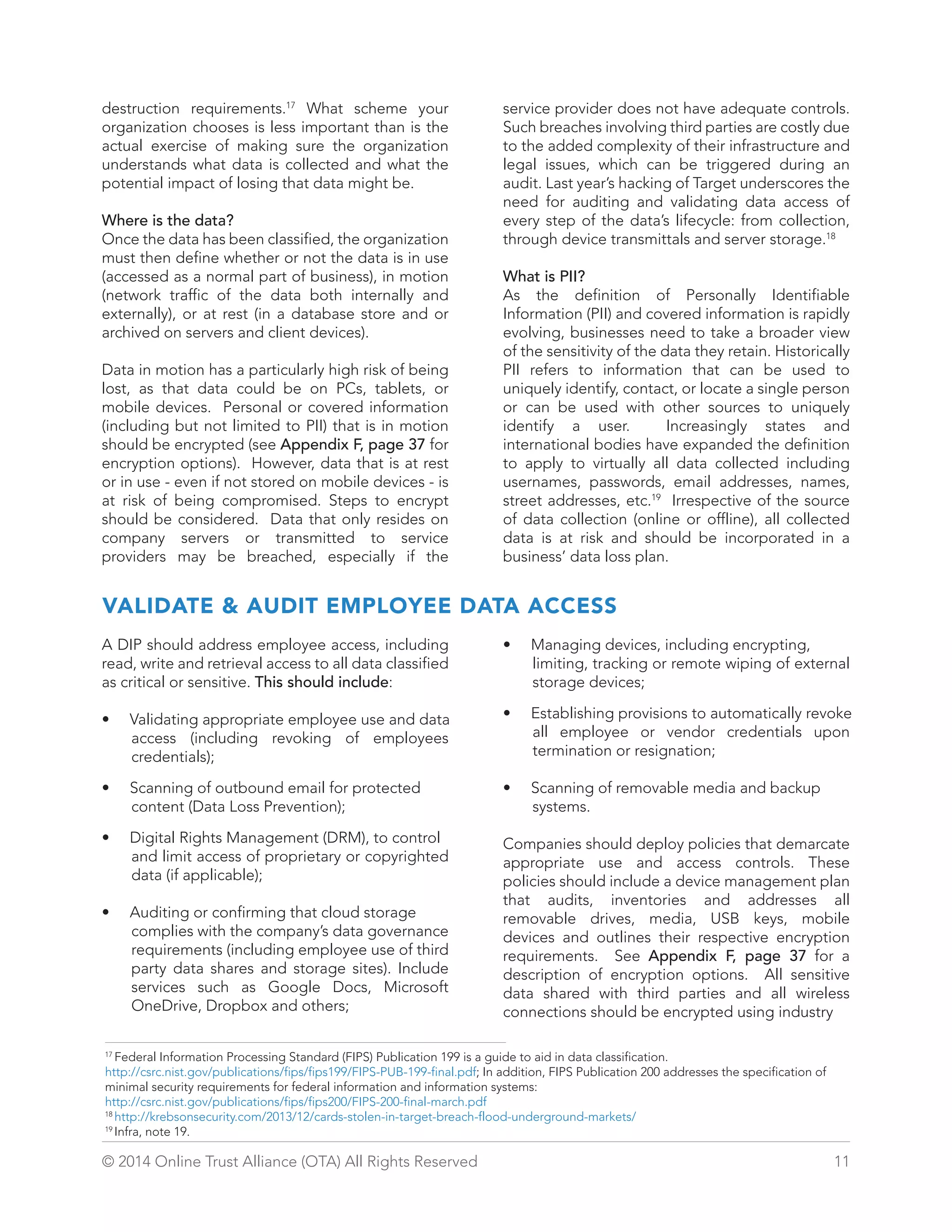 service provider does not have adequate controls. 
Such breaches involving third parties are costly due 
to the added complexity of their infrastructure and 
legal issues, which can be triggered during an 
audit. Last year’s hacking of Target underscores the 
need for auditing and validating data access of 
every step of the data’s lifecycle: from collection, 
through device transmittals and server storage.18 
What is PII? 
As the definition of Personally Identifiable 
Information (PII) and covered information is rapidly 
evolving, businesses need to take a broader view 
of the sensitivity of the data they retain. Historically 
PII refers to information that can be used to 
uniquely identify, contact, or locate a single person 
or can be used with other sources to uniquely 
identify a user. Increasingly states and 
international bodies have expanded the definition 
to apply to virtually all data collected including 
usernames, passwords, email addresses, names, 
street addresses, etc.19 Irrespective of the source 
of data collection (online or offline), all collected 
data is at risk and should be incorporated in a 
business’ data loss plan. 
destruction requirements.17 What scheme your 
organization chooses is less important than is the 
actual exercise of making sure the organization 
understands what data is collected and what the 
potential impact of losing that data might be. 
Where is the data? 
Once the data has been classified, the organization 
must then define whether or not the data is in use 
(accessed as a normal part of business), in motion 
(network traffic of the data both internally and 
externally), or at rest (in a database store and or 
archived on servers and client devices). 
Data in motion has a particularly high risk of being 
lost, as that data could be on PCs, tablets, or 
mobile devices. Personal or covered information 
(including but not limited to PII) that is in motion 
should be encrypted (see Appendix F, page 37 for 
encryption options). However, data that is at rest 
or in use - even if not stored on mobile devices - is 
at risk of being compromised. Steps to encrypt 
should be considered. Data that only resides on 
company servers or transmitted to service 
providers may be breached, especially if the 
VALIDATE  AUDIT EMPLOYEE DATA ACCESS 
A DIP should address employee access, including 
read, write and retrieval access to all data classified 
as critical or sensitive. This should include: 
• Validating appropriate employee use and data 
access (including revoking of employees 
credentials); 
• Scanning of outbound email for protected 
content (Data Loss Prevention); 
• Digital Rights Management (DRM), to control 
and limit access of proprietary or copyrighted 
data (if applicable); 
• Auditing or confirming that cloud storage 
complies with the company’s data governance 
requirements (including employee use of third 
party data shares and storage sites). Include 
services such as Google Docs, Microsoft 
OneDrive, Dropbox and others; 
• Managing devices, including encrypting, 
limiting, tracking or remote wiping of external 
storage devices; 
• Establishing provisions to automatically revoke 
all employee or vendor credentials upon 
termination or resignation; 
• Scanning of removable media and backup 
systems. 
Companies should deploy policies that demarcate 
appropriate use and access controls. These 
policies should include a device management plan 
that audits, inventories and addresses all 
removable drives, media, USB keys, mobile 
devices and outlines their respective encryption 
requirements. See Appendix F, page 37 for a 
description of encryption options. All sensitive 
data shared with third parties and all wireless 
connections should be encrypted using industry 
17 Federal Information Processing Standard (FIPS) Publication 199 is a guide to aid in data classification. 
http://csrc.nist.gov/publications/fips/fips199/FIPS-PUB-199-final.pdf; In addition, FIPS Publication 200 addresses the specification of 
minimal security requirements for federal information and information systems: 
http://csrc.nist.gov/publications/fips/fips200/FIPS-200-final-march.pdf 
18 http://krebsonsecurity.com/2013/12/cards-stolen-in-target-breach-flood-underground-markets/ 
19 Infra, note 19. 
© 2014 Online Trust Alliance (OTA) All Rights Reserved 11 
 