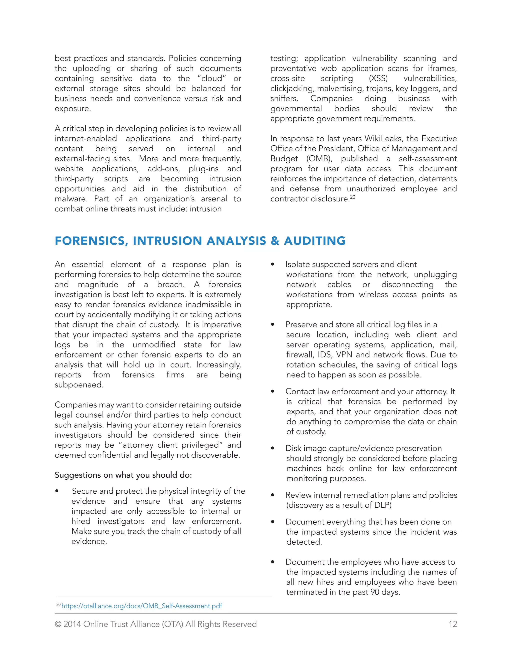 best practices and standards. Policies concerning 
the uploading or sharing of such documents 
containing sensitive data to the “cloud” or 
external storage sites should be balanced for 
business needs and convenience versus risk and 
exposure. 
A critical step in developing policies is to review all 
internet-enabled applications and third-party 
content being served on internal and 
external-facing sites. More and more frequently, 
website applications, add-ons, plug-ins and 
third-party scripts are becoming intrusion 
opportunities and aid in the distribution of 
malware. Part of an organization’s arsenal to 
combat online threats must include: intrusion 
testing; application vulnerability scanning and 
preventative web application scans for iframes, 
cross-site scripting (XSS) vulnerabilities, 
clickjacking, malvertising, trojans, key loggers, and 
sniffers. Companies doing business with 
governmental bodies should review the 
appropriate government requirements. 
In response to last years WikiLeaks, the Executive 
Office of the President, Office of Management and 
Budget (OMB), published a self-assessment 
program for user data access. This document 
reinforces the importance of detection, deterrents 
and defense from unauthorized employee and 
contractor disclosure.20 
FORENSICS, INTRUSION ANALYSIS  AUDITING 
An essential element of a response plan is 
performing forensics to help determine the source 
and magnitude of a breach. A forensics 
investigation is best left to experts. It is extremely 
easy to render forensics evidence inadmissible in 
court by accidentally modifying it or taking actions 
that disrupt the chain of custody. It is imperative 
that your impacted systems and the appropriate 
logs be in the unmodified state for law 
enforcement or other forensic experts to do an 
analysis that will hold up in court. Increasingly, 
reports from forensics firms are being 
subpoenaed. 
Companies may want to consider retaining outside 
legal counsel and/or third parties to help conduct 
such analysis. Having your attorney retain forensics 
investigators should be considered since their 
reports may be “attorney client privileged” and 
deemed confidential and legally not discoverable. 
Suggestions on what you should do: 
• Secure and protect the physical integrity of the 
evidence and ensure that any systems 
impacted are only accessible to internal or 
hired investigators and law enforcement. 
Make sure you track the chain of custody of all 
evidence. 
• Isolate suspected servers and client 
workstations from the network, unplugging 
network cables or disconnecting the 
workstations from wireless access points as 
appropriate. 
• Preserve and store all critical log files in a 
secure location, including web client and 
server operating systems, application, mail, 
firewall, IDS, VPN and network flows. Due to 
rotation schedules, the saving of critical logs 
need to happen as soon as possible. 
• Contact law enforcement and your attorney. It 
is critical that forensics be performed by 
experts, and that your organization does not 
do anything to compromise the data or chain 
of custody. 
• Disk image capture/evidence preservation 
should strongly be considered before placing 
machines back online for law enforcement 
monitoring purposes. 
• Review internal remediation plans and policies 
(discovery as a result of DLP) 
• Document everything that has been done on 
the impacted systems since the incident was 
detected. 
• Document the employees who have access to 
the impacted systems including the names of 
all new hires and employees who have been 
terminated in the past 90 days. 
20 https://otalliance.org/docs/OMB_Self-Assessment.pdf 
© 2014 Online Trust Alliance (OTA) All Rights Reserved 12 
 