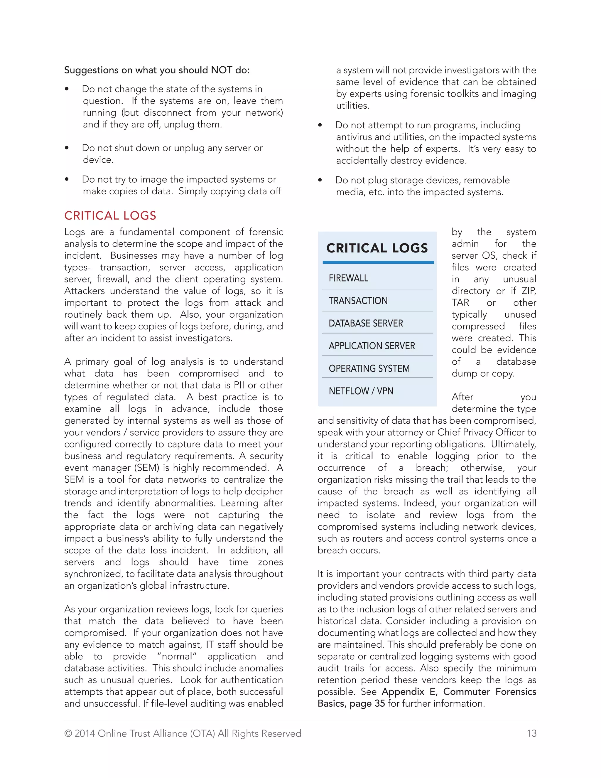 Suggestions on what you should NOT do: 
• Do not change the state of the systems in 
question. If the systems are on, leave them 
running (but disconnect from your network) 
and if they are off, unplug them. 
• Do not shut down or unplug any server or 
device. 
• Do not try to image the impacted systems or 
make copies of data. Simply copying data off 
a system will not provide investigators with the 
same level of evidence that can be obtained 
by experts using forensic toolkits and imaging 
utilities. 
• Do not attempt to run programs, including 
antivirus and utilities, on the impacted systems 
without the help of experts. It’s very easy to 
accidentally destroy evidence. 
• Do not plug storage devices, removable 
media, etc. into the impacted systems. 
CRITICAL LOGS 
FIREWALL 
TRANSACTION 
DATABASE SERVER 
APPLICATION SERVER 
OPERATING SYSTEM 
NETFLOW / VPN 
CRITICAL LOGS 
Logs are a fundamental component of forensic 
analysis to determine the scope and impact of the 
incident. Businesses may have a number of log 
types- transaction, server access, application 
server, firewall, and the client operating system. 
Attackers understand the value of logs, so it is 
important to protect the logs from attack and 
routinely back them up. Also, your organization 
will want to keep copies of logs before, during, and 
after an incident to assist investigators. 
A primary goal of log analysis is to understand 
what data has been compromised and to 
determine whether or not that data is PII or other 
types of regulated data. A best practice is to 
examine all logs in advance, include those 
generated by internal systems as well as those of 
your vendors / service providers to assure they are 
configured correctly to capture data to meet your 
business and regulatory requirements. A security 
event manager (SEM) is highly recommended. A 
SEM is a tool for data networks to centralize the 
storage and interpretation of logs to help decipher 
trends and identify abnormalities. Learning after 
the fact the logs were not capturing the 
appropriate data or archiving data can negatively 
impact a business’s ability to fully understand the 
scope of the data loss incident. In addition, all 
servers and logs should have time zones 
synchronized, to facilitate data analysis throughout 
an organization’s global infrastructure. 
As your organization reviews logs, look for queries 
that match the data believed to have been 
compromised. If your organization does not have 
any evidence to match against, IT staff should be 
able to provide “normal” application and 
database activities. This should include anomalies 
such as unusual queries. Look for authentication 
attempts that appear out of place, both successful 
and unsuccessful. If file-level auditing was enabled 
by the system 
admin for the 
server OS, check if 
files were created 
in any unusual 
directory or if ZIP, 
TAR or other 
typically unused 
compressed files 
were created. This 
could be evidence 
of a database 
dump or copy. 
After you 
determine the type 
and sensitivity of data that has been compromised, 
speak with your attorney or Chief Privacy Officer to 
understand your reporting obligations. Ultimately, 
it is critical to enable logging prior to the 
occurrence of a breach; otherwise, your 
organization risks missing the trail that leads to the 
cause of the breach as well as identifying all 
impacted systems. Indeed, your organization will 
need to isolate and review logs from the 
compromised systems including network devices, 
such as routers and access control systems once a 
breach occurs. 
It is important your contracts with third party data 
providers and vendors provide access to such logs, 
including stated provisions outlining access as well 
as to the inclusion logs of other related servers and 
historical data. Consider including a provision on 
documenting what logs are collected and how they 
are maintained. This should preferably be done on 
separate or centralized logging systems with good 
audit trails for access. Also specify the minimum 
retention period these vendors keep the logs as 
possible. See Appendix E, Commuter Forensics 
Basics, page 35 for further information. 
© 2014 Online Trust Alliance (OTA) All Rights Reserved 13 
 