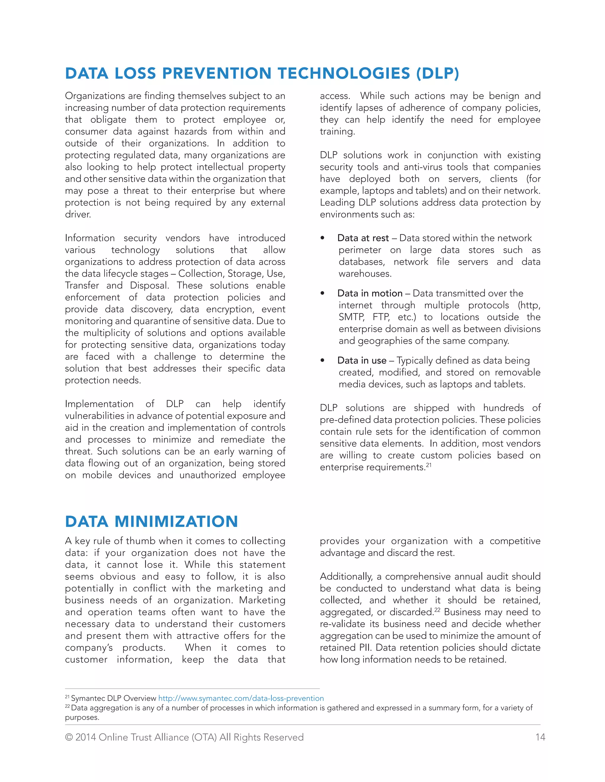DATA LOSS PREVENTION TECHNOLOGIES (DLP) 
Organizations are finding themselves subject to an 
increasing number of data protection requirements 
that obligate them to protect employee or, 
consumer data against hazards from within and 
outside of their organizations. In addition to 
protecting regulated data, many organizations are 
also looking to help protect intellectual property 
and other sensitive data within the organization that 
may pose a threat to their enterprise but where 
protection is not being required by any external 
driver. 
Information security vendors have introduced 
various technology solutions that allow 
organizations to address protection of data across 
the data lifecycle stages – Collection, Storage, Use, 
Transfer and Disposal. These solutions enable 
enforcement of data protection policies and 
provide data discovery, data encryption, event 
monitoring and quarantine of sensitive data. Due to 
the multiplicity of solutions and options available 
for protecting sensitive data, organizations today 
are faced with a challenge to determine the 
solution that best addresses their specific data 
protection needs. 
Implementation of DLP can help identify 
vulnerabilities in advance of potential exposure and 
aid in the creation and implementation of controls 
and processes to minimize and remediate the 
threat. Such solutions can be an early warning of 
data flowing out of an organization, being stored 
on mobile devices and unauthorized employee 
access. While such actions may be benign and 
identify lapses of adherence of company policies, 
they can help identify the need for employee 
training. 
DLP solutions work in conjunction with existing 
security tools and anti-virus tools that companies 
have deployed both on servers, clients (for 
example, laptops and tablets) and on their network. 
Leading DLP solutions address data protection by 
environments such as: 
• Data at rest – Data stored within the network 
perimeter on large data stores such as 
databases, network file servers and data 
warehouses. 
• Data in motion – Data transmitted over the 
internet through multiple protocols (http, 
SMTP, FTP, etc.) to locations outside the 
enterprise domain as well as between divisions 
and geographies of the same company. 
• Data in use – Typically defined as data being 
created, modified, and stored on removable 
media devices, such as laptops and tablets. 
DLP solutions are shipped with hundreds of 
pre-defined data protection policies. These policies 
contain rule sets for the identification of common 
sensitive data elements. In addition, most vendors 
are willing to create custom policies based on 
enterprise requirements.21 
DATA MINIMIZATION 
A key rule of thumb when it comes to collecting 
data: if your organization does not have the 
data, it cannot lose it. While this statement 
seems obvious and easy to follow, it is also 
potentially in conflict with the marketing and 
business needs of an organization. Marketing 
and operation teams often want to have the 
necessary data to understand their customers 
and present them with attractive offers for the 
company’s products. When it comes to 
customer information, keep the data that 
provides your organization with a competitive 
advantage and discard the rest. 
Additionally, a comprehensive annual audit should 
be conducted to understand what data is being 
collected, and whether it should be retained, 
aggregated, or discarded.22 Business may need to 
re-validate its business need and decide whether 
aggregation can be used to minimize the amount of 
retained PII. Data retention policies should dictate 
how long information needs to be retained. 
21 Symantec DLP Overview http://www.symantec.com/data-loss-prevention 
22 Data aggregation is any of a number of processes in which information is gathered and expressed in a summary form, for a variety of 
purposes. 
© 2014 Online Trust Alliance (OTA) All Rights Reserved 14 
 