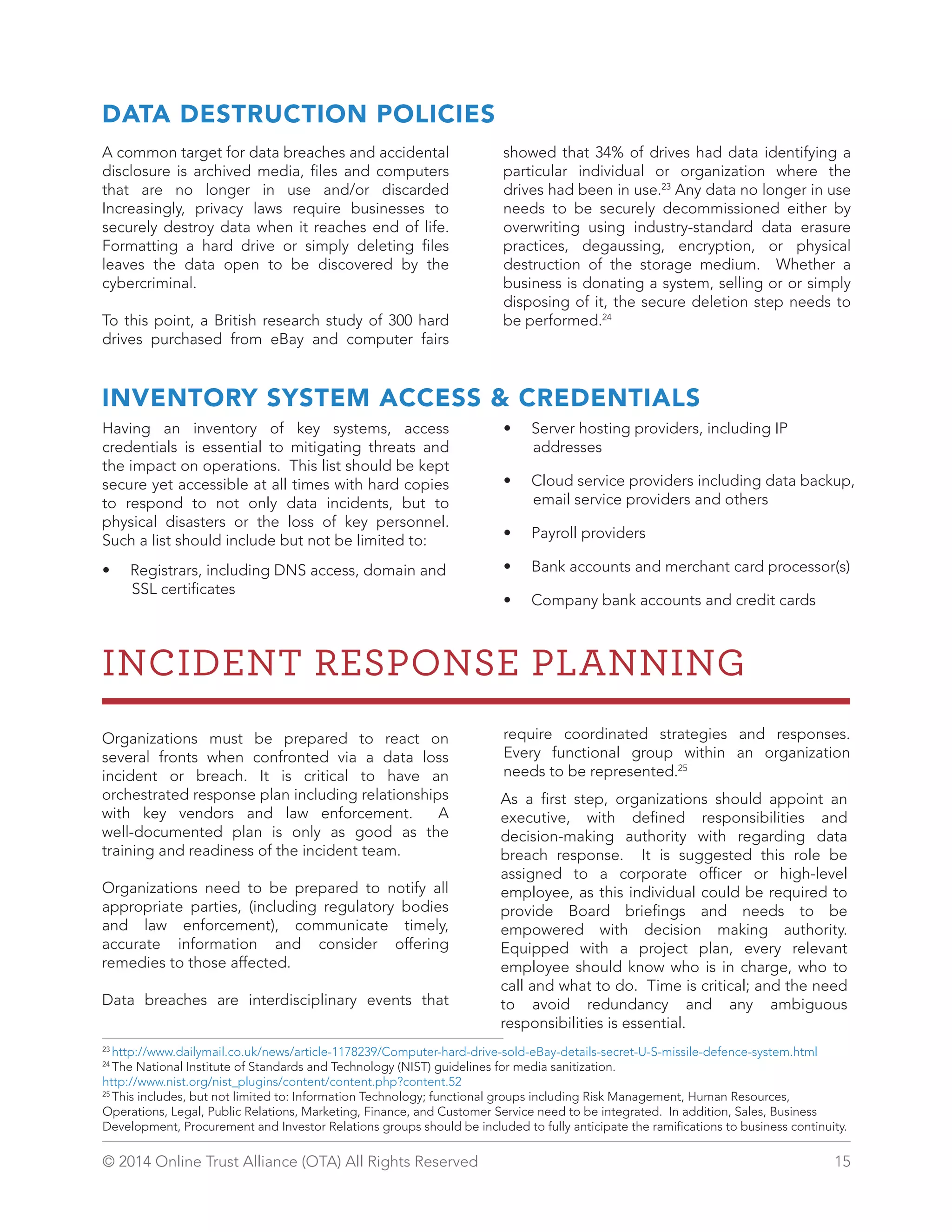 DATA DESTRUCTION POLICIES 
A common target for data breaches and accidental 
disclosure is archived media, files and computers 
that are no longer in use and/or discarded 
Increasingly, privacy laws require businesses to 
securely destroy data when it reaches end of life. 
Formatting a hard drive or simply deleting files 
leaves the data open to be discovered by the 
cybercriminal. 
To this point, a British research study of 300 hard 
drives purchased from eBay and computer fairs 
showed that 34% of drives had data identifying a 
particular individual or organization where the 
drives had been in use.23 Any data no longer in use 
needs to be securely decommissioned either by 
overwriting using industry-standard data erasure 
practices, degaussing, encryption, or physical 
destruction of the storage medium. Whether a 
business is donating a system, selling or or simply 
disposing of it, the secure deletion step needs to 
be performed.24 
INVENTORY SYSTEM ACCESS  CREDENTIALS 
Having an inventory of key systems, access 
credentials is essential to mitigating threats and 
the impact on operations. This list should be kept 
secure yet accessible at all times with hard copies 
to respond to not only data incidents, but to 
physical disasters or the loss of key personnel. 
Such a list should include but not be limited to: 
• Registrars, including DNS access, domain and 
SSL certificates 
• Server hosting providers, including IP 
addresses 
• Cloud service providers including data backup, 
email service providers and others 
• Payroll providers 
• Bank accounts and merchant card processor(s) 
• Company bank accounts and credit cards 
INCIDENT RESPONSE PLANNING 
Organizations must be prepared to react on 
several fronts when confronted via a data loss 
incident or breach. It is critical to have an 
orchestrated response plan including relationships 
with key vendors and law enforcement. A 
well-documented plan is only as good as the 
training and readiness of the incident team. 
Organizations need to be prepared to notify all 
appropriate parties, (including regulatory bodies 
and law enforcement), communicate timely, 
accurate information and consider offering 
remedies to those affected. 
Data breaches are interdisciplinary events that 
require coordinated strategies and responses. 
Every functional group within an organization 
needs to be represented.25 
A s a first step, organizations should appoint an 
executive, with defined responsibilities and 
decision-making authority with regarding data 
breach response. It is suggested this role be 
assigned to a corporate officer or high-level 
employee, as this individual could be required to 
provide Board briefings and needs to be 
empowered with decision making authority. 
Equipped with a project plan, every relevant 
employee should know who is in charge, who to 
call and what to do. Time is critical; and the need 
to avoid redundancy and any ambiguous 
responsibilities is essential. 
23 http://www.dailymail.co.uk/news/article-1178239/Computer-hard-drive-sold-eBay-details-secret-U-S-missile-defence-system.html 
24 The National Institute of Standards and Technology (NIST) guidelines for media sanitization. 
http://www.nist.org/nist_plugins/content/content.php?content.52 
25 This includes, but not limited to: Information Technology; functional groups including Risk Management, Human Resources, 
Operations, Legal, Public Relations, Marketing, Finance, and Customer Service need to be integrated. In addition, Sales, Business 
Development, Procurement and Investor Relations groups should be included to fully anticipate the ramifications to business continuity. 
© 2014 Online Trust Alliance (OTA) All Rights Reserved 15 
 