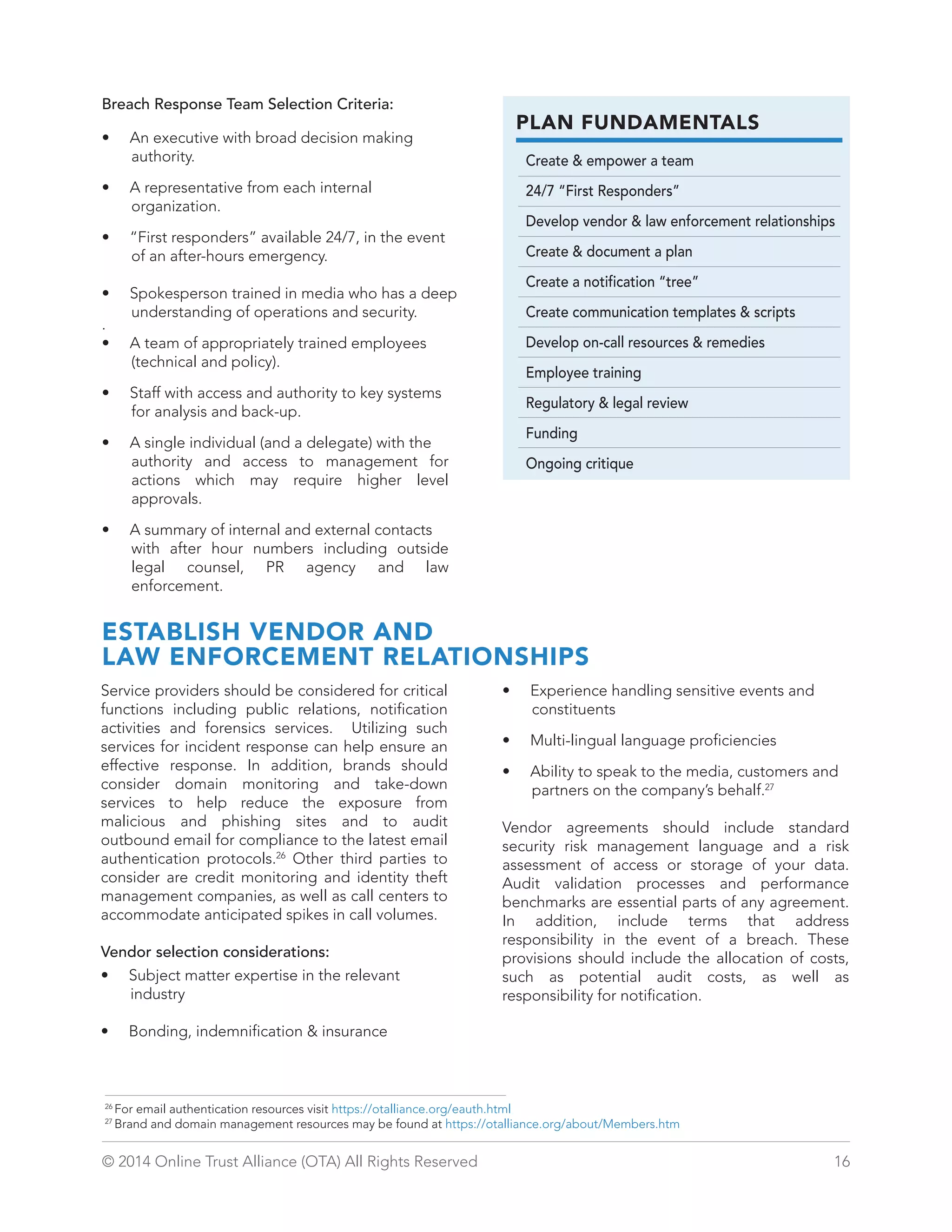 PLAN FUNDAMENTALS 
Create  empower a team 
24/7 “First Responders” 
Develop vendor  law enforcement relationships 
Create  document a plan 
Create a notification “tree” 
Create communication templates  scripts 
Develop on-call resources  remedies 
Employee training 
Regulatory  legal review 
Funding 
Ongoing critique 
Breach Response Team Selection Criteria: 
• An executive with broad decision making 
authority. 
• A representative from each internal 
organization. 
• “First responders” available 24/7, in the event 
of an after-hours emergency. 
• Spokesperson trained in media who has a deep 
understanding of operations and security. 
. 
• A team of appropriately trained employees 
(technical and policy). 
• Staff with access and authority to key systems 
for analysis and back-up. 
• A single individual (and a delegate) with the 
authority and access to management for 
actions which may require higher level 
approvals. 
• A summary of internal and external contacts 
with after hour numbers including outside 
legal counsel, PR agency and law 
enforcement. 
ESTABLISH VENDOR AND 
LAW ENFORCEMENT RELATIONSHIPS 
Service providers should be considered for critical 
functions including public relations, notification 
activities and forensics services. Utilizing such 
services for incident response can help ensure an 
effective response. In addition, brands should 
consider domain monitoring and take-down 
services to help reduce the exposure from 
malicious and phishing sites and to audit 
outbound email for compliance to the latest email 
authentication protocols.26 Other third parties to 
consider are credit monitoring and identity theft 
management companies, as well as call centers to 
accommodate anticipated spikes in call volumes. 
Vendor selection considerations: 
• Subject matter expertise in the relevant 
industry 
• Bonding, indemnification  insurance 
• Experience handling sensitive events and 
constituents 
• Multi-lingual language proficiencies 
• Ability to speak to the media, customers and 
partners on the company’s behalf.27 
Vendor agreements should include standard 
security risk management language and a risk 
assessment of access or storage of your data. 
Audit validation processes and performance 
benchmarks are essential parts of any agreement. 
In addition, include terms that address 
responsibility in the event of a breach. These 
provisions should include the allocation of costs, 
such as potential audit costs, as well as 
responsibility for notification. 
26 For email authentication resources visit https://otalliance.org/eauth.html 
27 Brand and domain management resources may be found at https://otalliance.org/about/Members.htm 
© 2014 Online Trust Alliance (OTA) All Rights Reserved 16 
 