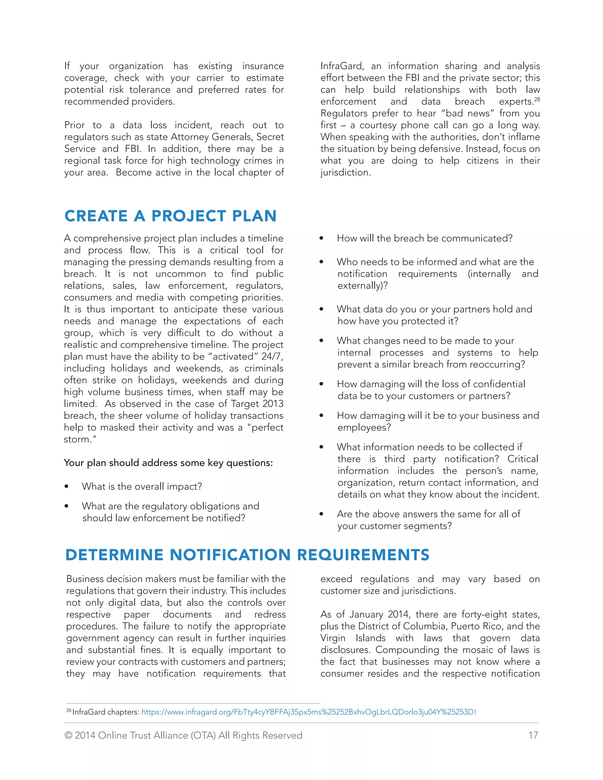 If your organization has existing insurance 
coverage, check with your carrier to estimate 
potential risk tolerance and preferred rates for 
recommended providers. 
Prior to a data loss incident, reach out to 
regulators such as state Attorney Generals, Secret 
Service and FBI. In addition, there may be a 
regional task force for high technology crimes in 
your area. Become active in the local chapter of 
InfraGard, an information sharing and analysis 
effort between the FBI and the private sector; this 
can help build relationships with both law 
enforcement and data breach experts.28 
Regulators prefer to hear “bad news” from you 
first – a courtesy phone call can go a long way. 
When speaking with the authorities, don’t inflame 
the situation by being defensive. Instead, focus on 
what you are doing to help citizens in their 
jurisdiction. 
CREATE A PROJECT PLAN 
A comprehensive project plan includes a timeline 
and process flow. This is a critical tool for 
managing the pressing demands resulting from a 
breach. It is not uncommon to find public 
relations, sales, law enforcement, regulators, 
consumers and media with competing priorities. 
It is thus important to anticipate these various 
needs and manage the expectations of each 
group, which is very difficult to do without a 
realistic and comprehensive timeline. The project 
plan must have the ability to be “activated” 24/7, 
including holidays and weekends, as criminals 
often strike on holidays, weekends and during 
high volume business times, when staff may be 
limited. As observed in the case of Target 2013 
breach, the sheer volume of holiday transactions 
help to masked their activity and was a perfect 
storm. 
Your plan should address some key questions: 
• What is the overall impact? 
• What are the regulatory obligations and 
should law enforcement be notified? 
• How will the breach be communicated? 
• Who needs to be informed and what are the 
notification requirements (internally and 
externally)? 
• What data do you or your partners hold and 
how have you protected it? 
• What changes need to be made to your 
internal processes and systems to help 
prevent a similar breach from reoccurring? 
• How damaging will the loss of confidential 
data be to your customers or partners? 
• How damaging will it be to your business and 
employees? 
• What information needs to be collected if 
there is third party notification? Critical 
information includes the person’s name, 
organization, return contact information, and 
details on what they know about the incident. 
• Are the above answers the same for all of 
your customer segments? 
DETERMINE NOTIFICATION REQUIREMENTS 
Business decision makers must be familiar with the 
regulations that govern their industry. This includes 
not only digital data, but also the controls over 
respective paper documents and redress 
procedures. The failure to notify the appropriate 
government agency can result in further inquiries 
and substantial fines. It is equally important to 
review your contracts with customers and partners; 
they may have notification requirements that 
exceed regulations and may vary based on 
customer size and jurisdictions. 
As of January 2014, there are forty-eight states, 
plus the District of Columbia, Puerto Rico, and the 
Virgin Islands with laws that govern data 
disclosures. Compounding the mosaic of laws is 
the fact that businesses may not know where a 
consumer resides and the respective notification 
28 InfraGard chapters: https://www.infragard.org/FbTty4cyYBFFAj3Spx5ms%25252BxhvOgLbrLQDorlo3ju04Y%25253D! 
© 2014 Online Trust Alliance (OTA) All Rights Reserved 17 
 