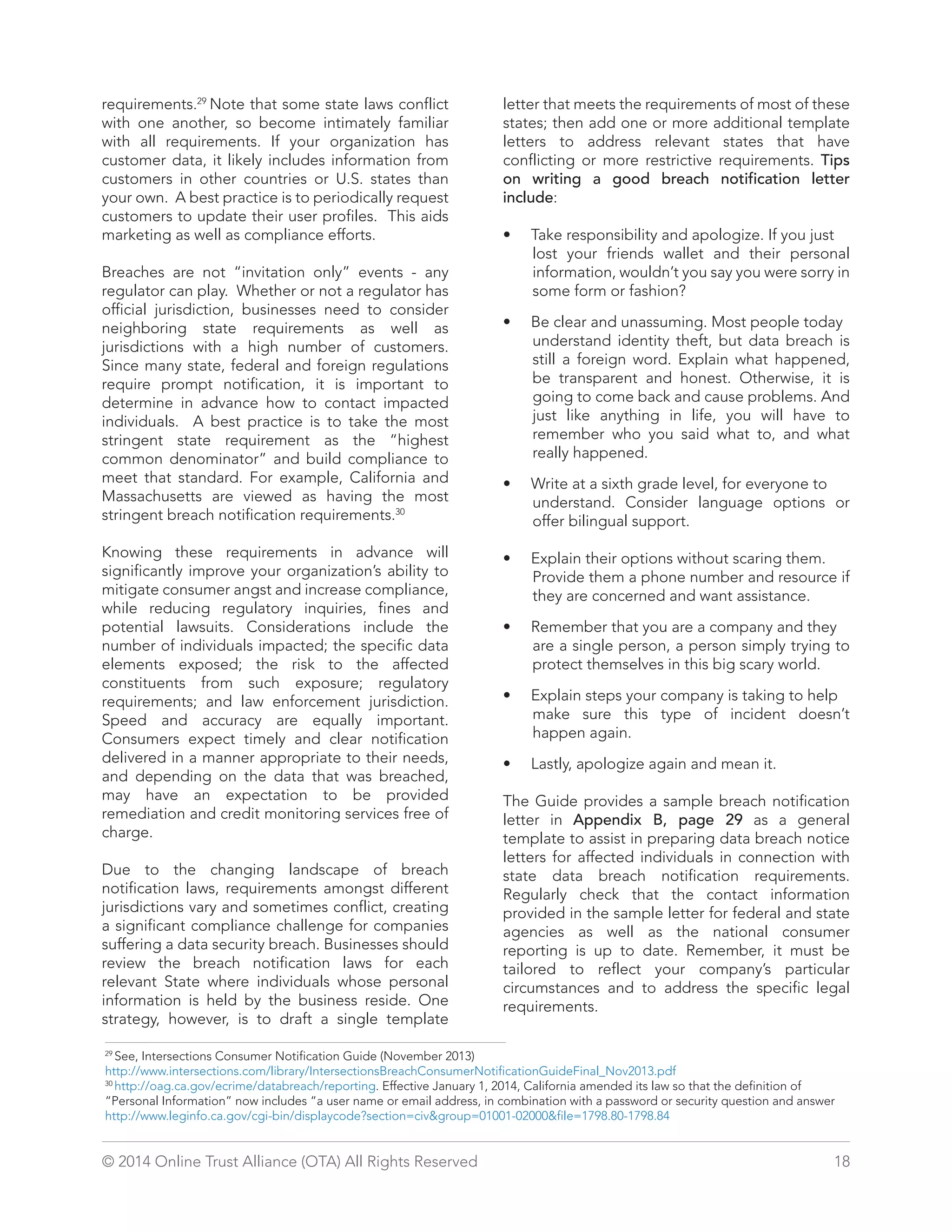 requirements.29 Note that some state laws conflict 
with one another, so become intimately familiar 
with all requirements. If your organization has 
customer data, it likely includes information from 
customers in other countries or U.S. states than 
your own. A best practice is to periodically request 
customers to update their user profiles. This aids 
marketing as well as compliance efforts. 
Breaches are not “invitation only” events - any 
regulator can play. Whether or not a regulator has 
official jurisdiction, businesses need to consider 
neighboring state requirements as well as 
jurisdictions with a high number of customers. 
Since many state, federal and foreign regulations 
require prompt notification, it is important to 
determine in advance how to contact impacted 
individuals. A best practice is to take the most 
stringent state requirement as the “highest 
common denominator” and build compliance to 
meet that standard. For example, California and 
Massachusetts are viewed as having the most 
stringent breach notification requirements.30 
Knowing these requirements in advance will 
significantly improve your organization’s ability to 
mitigate consumer angst and increase compliance, 
while reducing regulatory inquiries, fines and 
potential lawsuits. Considerations include the 
number of individuals impacted; the specific data 
elements exposed; the risk to the affected 
constituents from such exposure; regulatory 
requirements; and law enforcement jurisdiction. 
Speed and accuracy are equally important. 
Consumers expect timely and clear notification 
delivered in a manner appropriate to their needs, 
and depending on the data that was breached, 
may have an expectation to be provided 
remediation and credit monitoring services free of 
charge. 
Due to the changing landscape of breach 
notification laws, requirements amongst different 
jurisdictions vary and sometimes conflict, creating 
a significant compliance challenge for companies 
suffering a data security breach. Businesses should 
review the breach notification laws for each 
relevant State where individuals whose personal 
information is held by the business reside. One 
strategy, however, is to draft a single template 
letter that meets the requirements of most of these 
states; then add one or more additional template 
letters to address relevant states that have 
conflicting or more restrictive requirements. Tips 
on writing a good breach notification letter 
include: 
• Take responsibility and apologize. If you just 
lost your friends wallet and their personal 
information, wouldn’t you say you were sorry in 
some form or fashion? 
• Be clear and unassuming. Most people today 
understand identity theft, but data breach is 
still a foreign word. Explain what happened, 
be transparent and honest. Otherwise, it is 
going to come back and cause problems. And 
just like anything in life, you will have to 
remember who you said what to, and what 
really happened. 
• Write at a sixth grade level, for everyone to 
understand. Consider language options or 
offer bilingual support. 
• Explain their options without scaring them. 
Provide them a phone number and resource if 
they are concerned and want assistance. 
• Remember that you are a company and they 
are a single person, a person simply trying to 
protect themselves in this big scary world. 
• Explain steps your company is taking to help 
make sure this type of incident doesn’t 
happen again. 
• Lastly, apologize again and mean it. 
The Guide provides a sample breach notification 
letter in Appendix B, page 29 as a general 
template to assist in preparing data breach notice 
letters for affected individuals in connection with 
state data breach notification requirements. 
Regularly check that the contact information 
provided in the sample letter for federal and state 
agencies as well as the national consumer 
reporting is up to date. Remember, it must be 
tailored to reflect your company’s particular 
circumstances and to address the specific legal 
requirements. 
29 See, Intersections Consumer Notification Guide (November 2013) 
http://www.intersections.com/library/IntersectionsBreachConsumerNotificationGuideFinal_Nov2013.pdf 
30 http://oag.ca.gov/ecrime/databreach/reporting. Effective January 1, 2014, California amended its law so that the definition of 
“Personal Information” now includes “a user name or email address, in combination with a password or security question and answer 
http://www.leginfo.ca.gov/cgi-bin/displaycode?section=civgroup=01001-02000file=1798.80-1798.84 
© 2014 Online Trust Alliance (OTA) All Rights Reserved 18 
 