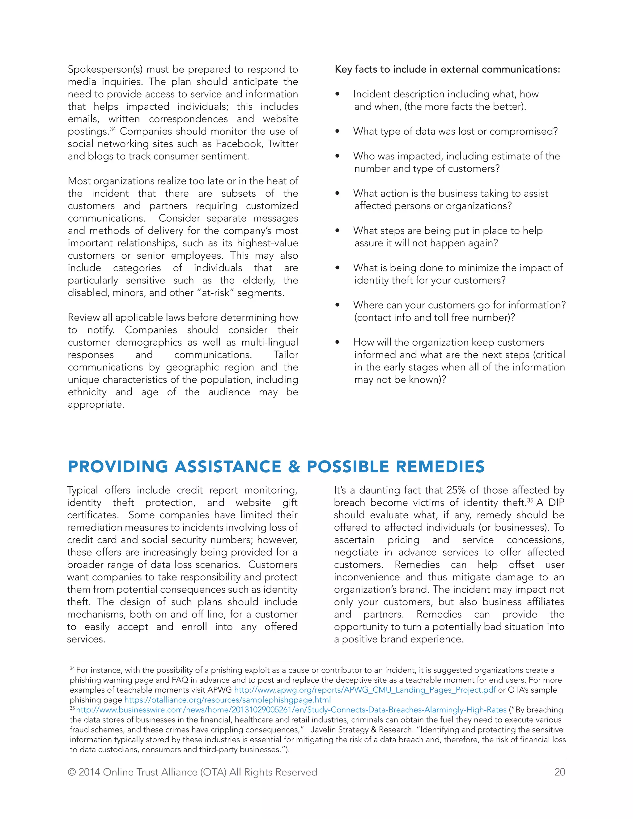Spokesperson(s) must be prepared to respond to 
media inquiries. The plan should anticipate the 
need to provide access to service and information 
that helps impacted individuals; this includes 
emails, written correspondences and website 
postings.34 Companies should monitor the use of 
social networking sites such as Facebook, Twitter 
and blogs to track consumer sentiment. 
Most organizations realize too late or in the heat of 
the incident that there are subsets of the 
customers and partners requiring customized 
communications. Consider separate messages 
and methods of delivery for the company’s most 
important relationships, such as its highest-value 
customers or senior employees. This may also 
include categories of individuals that are 
particularly sensitive such as the elderly, the 
disabled, minors, and other “at-risk” segments. 
Review all applicable laws before determining how 
to notify. Companies should consider their 
customer demographics as well as multi-lingual 
responses and communications. Tailor 
communications by geographic region and the 
unique characteristics of the population, including 
ethnicity and age of the audience may be 
appropriate. 
Key facts to include in external communications: 
• Incident description including what, how 
and when, (the more facts the better). 
• What type of data was lost or compromised? 
• Who was impacted, including estimate of the 
number and type of customers? 
• What action is the business taking to assist 
affected persons or organizations? 
• What steps are being put in place to help 
assure it will not happen again? 
• What is being done to minimize the impact of 
identity theft for your customers? 
• Where can your customers go for information? 
(contact info and toll free number)? 
• How will the organization keep customers 
informed and what are the next steps (critical 
in the early stages when all of the information 
may not be known)? 
PROVIDING ASSISTANCE  POSSIBLE REMEDIES 
Typical offers include credit report monitoring, 
identity theft protection, and website gift 
certificates. Some companies have limited their 
remediation measures to incidents involving loss of 
credit card and social security numbers; however, 
these offers are increasingly being provided for a 
broader range of data loss scenarios. Customers 
want companies to take responsibility and protect 
them from potential consequences such as identity 
theft. The design of such plans should include 
mechanisms, both on and off line, for a customer 
to easily accept and enroll into any offered 
services. 
It’s a daunting fact that 25% of those affected by 
breach become victims of identity theft.35 A DIP 
should evaluate what, if any, remedy should be 
offered to affected individuals (or businesses). To 
ascertain pricing and service concessions, 
negotiate in advance services to offer affected 
customers. Remedies can help offset user 
inconvenience and thus mitigate damage to an 
organization’s brand. The incident may impact not 
only your customers, but also business affiliates 
and partners. Remedies can provide the 
opportunity to turn a potentially bad situation into 
a positive brand experience. 
34 For instance, with the possibility of a phishing exploit as a cause or contributor to an incident, it is suggested organizations create a 
phishing warning page and FAQ in advance and to post and replace the deceptive site as a teachable moment for end users. For more 
examples of teachable moments visit APWG http://www.apwg.org/reports/APWG_CMU_Landing_Pages_Project.pdf or OTA’s sample 
phishing page https://otalliance.org/resources/samplephishgpage.html 
35 http://www.businesswire.com/news/home/20131029005261/en/Study-Connects-Data-Breaches-Alarmingly-High-Rates (“By breaching 
the data stores of businesses in the financial, healthcare and retail industries, criminals can obtain the fuel they need to execute various 
fraud schemes, and these crimes have crippling consequences,” Javelin Strategy  Research. “Identifying and protecting the sensitive 
information typically stored by these industries is essential for mitigating the risk of a data breach and, therefore, the risk of financial loss 
to data custodians, consumers and third-party businesses.”). 
© 2014 Online Trust Alliance (OTA) All Rights Reserved 20 
 