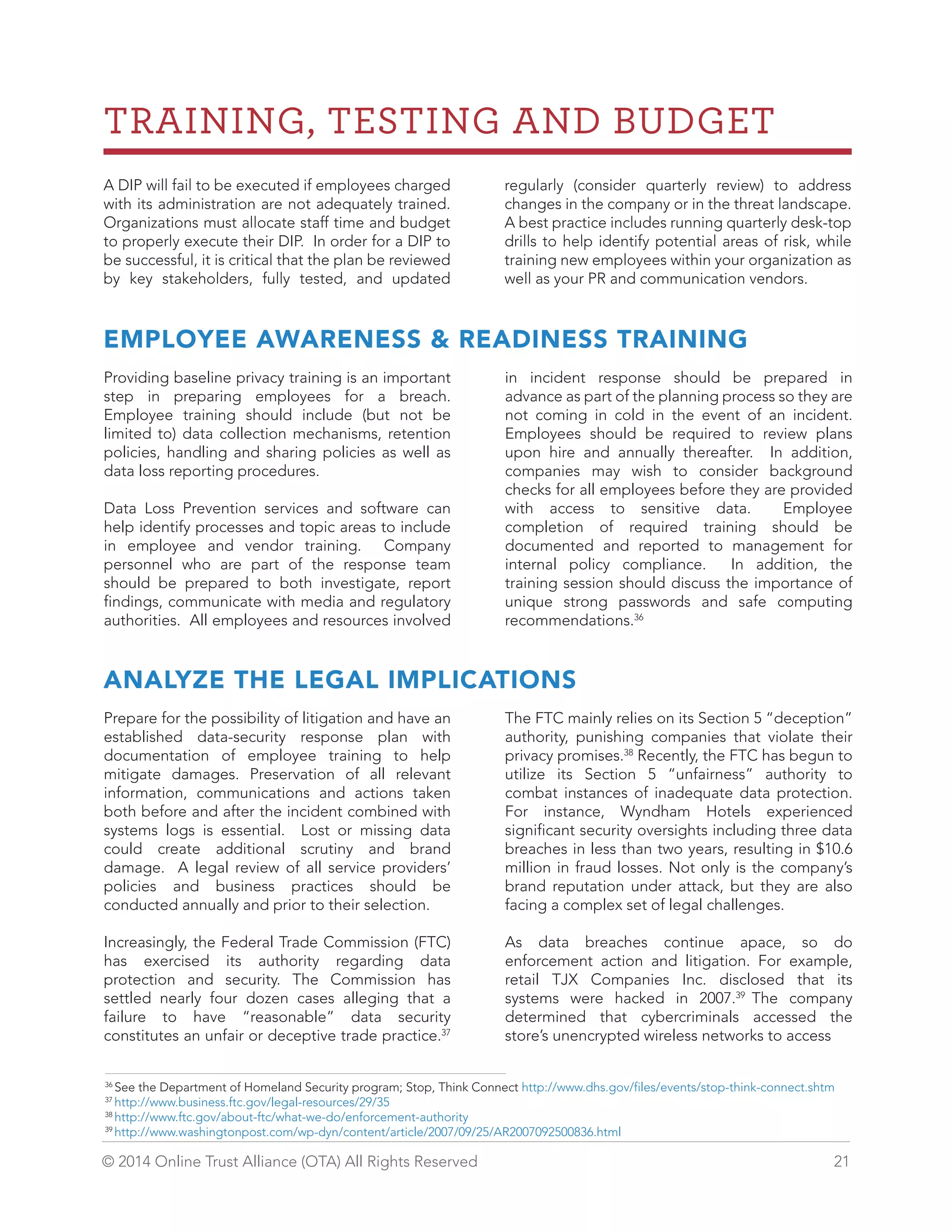 TRAINING, TESTING AND BUDGET 
A DIP will fail to be executed if employees charged 
with its administration are not adequately trained. 
Organizations must allocate staff time and budget 
to properly execute their DIP. In order for a DIP to 
be successful, it is critical that the plan be reviewed 
by key stakeholders, fully tested, and updated 
regularly (consider quarterly review) to address 
changes in the company or in the threat landscape. 
A best practice includes running quarterly desk-top 
drills to help identify potential areas of risk, while 
training new employees within your organization as 
well as your PR and communication vendors. 
EMPLOYEE AWARENESS  READINESS TRAINING 
Providing baseline privacy training is an important 
step in preparing employees for a breach. 
Employee training should include (but not be 
limited to) data collection mechanisms, retention 
policies, handling and sharing policies as well as 
data loss reporting procedures. 
Data Loss Prevention services and software can 
help identify processes and topic areas to include 
in employee and vendor training. Company 
personnel who are part of the response team 
should be prepared to both investigate, report 
findings, communicate with media and regulatory 
authorities. All employees and resources involved 
in incident response should be prepared in 
advance as part of the planning process so they are 
not coming in cold in the event of an incident. 
Employees should be required to review plans 
upon hire and annually thereafter. In addition, 
companies may wish to consider background 
checks for all employees before they are provided 
with access to sensitive data. Employee 
completion of required training should be 
documented and reported to management for 
internal policy compliance. In addition, the 
training session should discuss the importance of 
unique strong passwords and safe computing 
recommendations.36 
ANALYZE THE LEGAL IMPLICATIONS 
Prepare for the possibility of litigation and have an 
established data-security response plan with 
documentation of employee training to help 
mitigate damages. Preservation of all relevant 
information, communications and actions taken 
both before and after the incident combined with 
systems logs is essential. Lost or missing data 
could create additional scrutiny and brand 
damage. A legal review of all service providers’ 
policies and business practices should be 
conducted annually and prior to their selection. 
Increasingly, the Federal Trade Commission (FTC) 
has exercised its authority regarding data 
protection and security. The Commission has 
settled nearly four dozen cases alleging that a 
failure to have “reasonable” data security 
constitutes an unfair or deceptive trade practice.37 
The FTC mainly relies on its Section 5 “deception” 
authority, punishing companies that violate their 
privacy promises.38 Recently, the FTC has begun to 
utilize its Section 5 “unfairness” authority to 
combat instances of inadequate data protection. 
For instance, Wyndham Hotels experienced 
significant security oversights including three data 
breaches in less than two years, resulting in $10.6 
million in fraud losses. Not only is the company’s 
brand reputation under attack, but they are also 
facing a complex set of legal challenges. 
As data breaches continue apace, so do 
enforcement action and litigation. For example, 
retail TJX Companies Inc. disclosed that its 
systems were hacked in 2007.39 The company 
determined that cybercriminals accessed the 
store’s unencrypted wireless networks to access 
36 See the Department of Homeland Security program; Stop, Think Connect http://www.dhs.gov/files/events/stop-think-connect.shtm 
37 http://www.business.ftc.gov/legal-resources/29/35 
38 http://www.ftc.gov/about-ftc/what-we-do/enforcement-authority 
39 http://www.washingtonpost.com/wp-dyn/content/article/2007/09/25/AR2007092500836.html 
© 2014 Online Trust Alliance (OTA) All Rights Reserved 21 
 