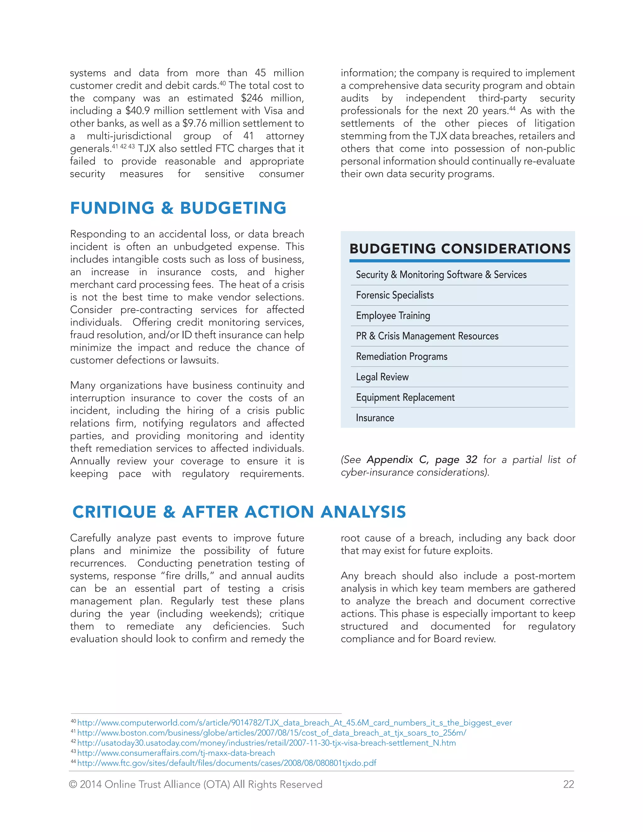 BUDGETING CONSIDERATIONS 
Security  Monitoring Software  Services 
Forensic Specialists 
Employee Training 
PR  Crisis Management Resources 
Remediation Programs 
Legal Review 
Equipment Replacement 
Insurance 
systems and data from more than 45 million 
customer credit and debit cards.40 The total cost to 
the company was an estimated $246 million, 
including a $40.9 million settlement with Visa and 
other banks, as well as a $9.76 million settlement to 
a multi-jurisdictional group of 41 attorney 
generals.41 42 43 TJX also settled FTC charges that it 
failed to provide reasonable and appropriate 
security measures for sensitive consumer 
information; the company is required to implement 
a comprehensive data security program and obtain 
audits by independent third-party security 
professionals for the next 20 years.44 As with the 
settlements of the other pieces of litigation 
stemming from the TJX data breaches, retailers and 
others that come into possession of non-public 
personal information should continually re-evaluate 
their own data security programs. 
FUNDING  BUDGETING 
Responding to an accidental loss, or data breach 
incident is often an unbudgeted expense. This 
includes intangible costs such as loss of business, 
an increase in insurance costs, and higher 
merchant card processing fees. The heat of a crisis 
is not the best time to make vendor selections. 
Consider pre-contracting services for affected 
individuals. Offering credit monitoring services, 
fraud resolution, and/or ID theft insurance can help 
minimize the impact and reduce the chance of 
customer defections or lawsuits. 
Many organizations have business continuity and 
interruption insurance to cover the costs of an 
incident, including the hiring of a crisis public 
relations firm, notifying regulators and affected 
parties, and providing monitoring and identity 
theft remediation services to affected individuals. 
Annually review your coverage to ensure it is 
keeping pace with regulatory requirements. 
(See Appendix C, page 32 for a partial list of 
cyber-insurance considerations). 
CRITIQUE  AFTER ACTION ANALYSIS 
Carefully analyze past events to improve future 
plans and minimize the possibility of future 
recurrences. Conducting penetration testing of 
systems, response “fire drills,” and annual audits 
can be an essential part of testing a crisis 
management plan. Regularly test these plans 
during the year (including weekends); critique 
them to remediate any deficiencies. Such 
evaluation should look to confirm and remedy the 
root cause of a breach, including any back door 
that may exist for future exploits. 
Any breach should also include a post-mortem 
analysis in which key team members are gathered 
to analyze the breach and document corrective 
actions. This phase is especially important to keep 
structured and documented for regulatory 
compliance and for Board review. 
40 http://www.computerworld.com/s/article/9014782/TJX_data_breach_At_45.6M_card_numbers_it_s_the_biggest_ever 
41 http://www.boston.com/business/globe/articles/2007/08/15/cost_of_data_breach_at_tjx_soars_to_256m/ 
42 http://usatoday30.usatoday.com/money/industries/retail/2007-11-30-tjx-visa-breach-settlement_N.htm 
43 http://www.consumeraffairs.com/tj-maxx-data-breach 
44 http://www.ftc.gov/sites/default/files/documents/cases/2008/08/080801tjxdo.pdf 
© 2014 Online Trust Alliance (OTA) All Rights Reserved 22 
 