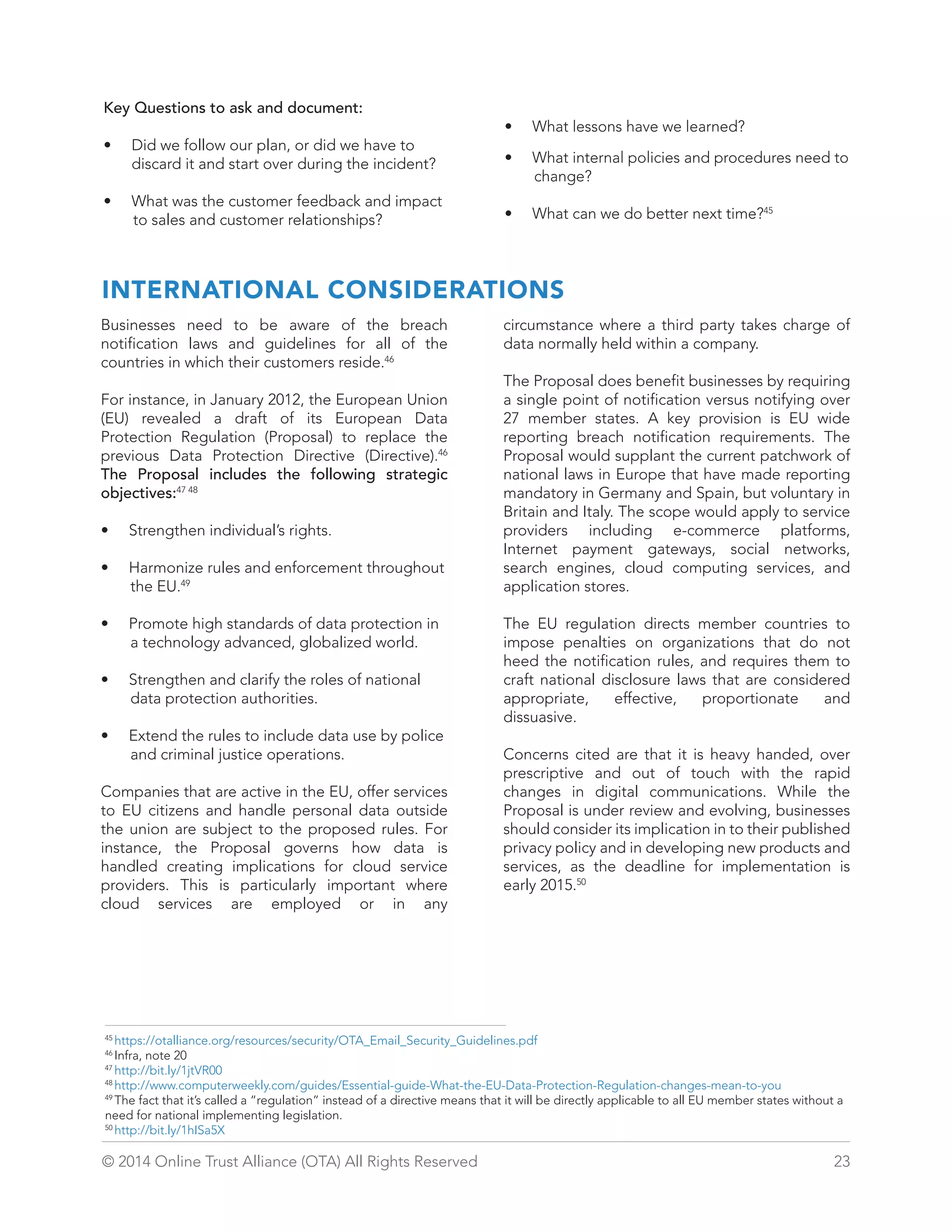 Key Questions to ask and document: 
• Did we follow our plan, or did we have to 
discard it and start over during the incident? 
• What was the customer feedback and impact 
to sales and customer relationships? 
• What lessons have we learned? 
• What internal policies and procedures need to 
change? 
• What can we do better next time?45 
INTERNATIONAL CONSIDERATIONS 
Businesses need to be aware of the breach 
notification laws and guidelines for all of the 
countries in which their customers reside.46 
For instance, in January 2012, the European Union 
(EU) revealed a draft of its European Data 
Protection Regulation (Proposal) to replace the 
previous Data Protection Directive (Directive).46 
The Proposal includes the following strategic 
objectives:47 48 
• Strengthen individual’s rights. 
• Harmonize rules and enforcement throughout 
the EU.49 
• Promote high standards of data protection in 
a technology advanced, globalized world. 
• Strengthen and clarify the roles of national 
data protection authorities. 
• Extend the rules to include data use by police 
and criminal justice operations. 
Companies that are active in the EU, offer services 
to EU citizens and handle personal data outside 
the union are subject to the proposed rules. For 
instance, the Proposal governs how data is 
handled creating implications for cloud service 
providers. This is particularly important where 
cloud services are employed or in any 
circumstance where a third party takes charge of 
data normally held within a company. 
The Proposal does benefit businesses by requiring 
a single point of notification versus notifying over 
27 member states. A key provision is EU wide 
reporting breach notification requirements. The 
Proposal would supplant the current patchwork of 
national laws in Europe that have made reporting 
mandatory in Germany and Spain, but voluntary in 
Britain and Italy. The scope would apply to service 
providers including e-commerce platforms, 
Internet payment gateways, social networks, 
search engines, cloud computing services, and 
application stores. 
The EU regulation directs member countries to 
impose penalties on organizations that do not 
heed the notification rules, and requires them to 
craft national disclosure laws that are considered 
appropriate, effective, proportionate and 
dissuasive. 
Concerns cited are that it is heavy handed, over 
prescriptive and out of touch with the rapid 
changes in digital communications. While the 
Proposal is under review and evolving, businesses 
should consider its implication in to their published 
privacy policy and in developing new products and 
services, as the deadline for implementation is 
early 2015.50 
45 https://otalliance.org/resources/security/OTA_Email_Security_Guidelines.pdf 
46 Infra, note 20 
47 http://bit.ly/1jtVR00 
48 http://www.computerweekly.com/guides/Essential-guide-What-the-EU-Data-Protection-Regulation-changes-mean-to-you 
49 The fact that it’s called a “regulation” instead of a directive means that it will be directly applicable to all EU member states without a 
need for national implementing legislation. 
50 http://bit.ly/1hISa5X 
© 2014 Online Trust Alliance (OTA) All Rights Reserved 23 
 