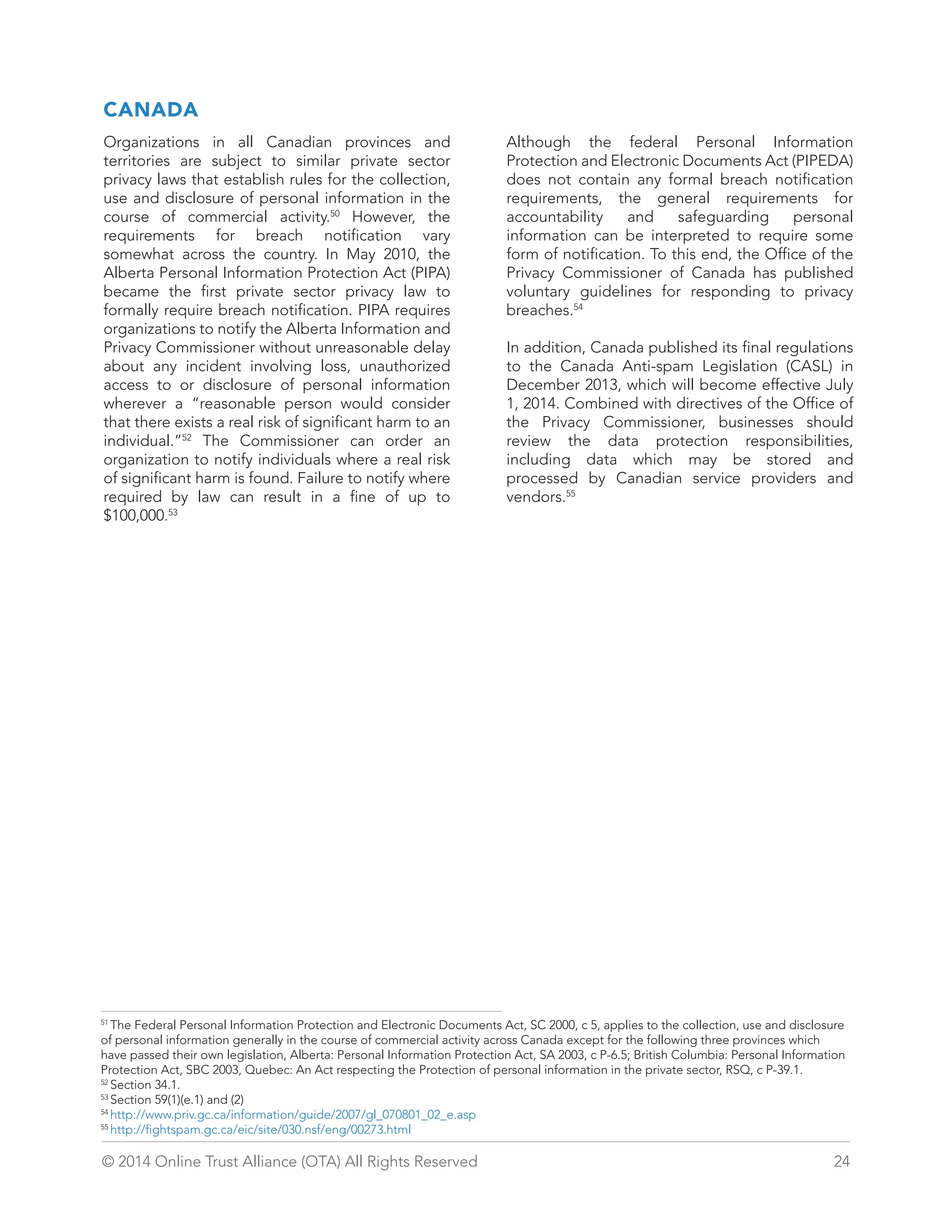 CANADA 
Organizations in all Canadian provinces and 
territories are subject to similar private sector 
privacy laws that establish rules for the collection, 
use and disclosure of personal information in the 
course of commercial activity.50 However, the 
requirements for breach notification vary 
somewhat across the country. In May 2010, the 
Alberta Personal Information Protection Act (PIPA) 
became the first private sector privacy law to 
formally require breach notification. PIPA requires 
organizations to notify the Alberta Information and 
Privacy Commissioner without unreasonable delay 
about any incident involving loss, unauthorized 
access to or disclosure of personal information 
wherever a “reasonable person would consider 
that there exists a real risk of significant harm to an 
individual.”52 The Commissioner can order an 
organization to notify individuals where a real risk 
of significant harm is found. Failure to notify where 
required by law can result in a fine of up to 
$100,000.53 
Although the federal Personal Information 
Protection and Electronic Documents Act (PIPEDA) 
does not contain any formal breach notification 
requirements, the general requirements for 
accountability and safeguarding personal 
information can be interpreted to require some 
form of notification. To this end, the Office of the 
Privacy Commissioner of Canada has published 
voluntary guidelines for responding to privacy 
breaches.54 
In addition, Canada published its final regulations 
to the Canada Anti-spam Legislation (CASL) in 
December 2013, which will become effective July 
1, 2014. Combined with directives of the Office of 
the Privacy Commissioner, businesses should 
review the data protection responsibilities, 
including data which may be stored and 
processed by Canadian service providers and 
vendors.55 
51 The Federal Personal Information Protection and Electronic Documents Act, SC 2000, c 5, applies to the collection, use and disclosure 
of personal information generally in the course of commercial activity across Canada except for the following three provinces which 
have passed their own legislation, Alberta: Personal Information Protection Act, SA 2003, c P-6.5; British Columbia: Personal Information 
Protection Act, SBC 2003, Quebec: An Act respecting the Protection of personal information in the private sector, RSQ, c P-39.1. 
52 Section 34.1. 
53 Section 59(1)(e.1) and (2) 
54 http://www.priv.gc.ca/information/guide/2007/gl_070801_02_e.asp 
55 http://fightspam.gc.ca/eic/site/030.nsf/eng/00273.html 
© 2014 Online Trust Alliance (OTA) All Rights Reserved 24 
 