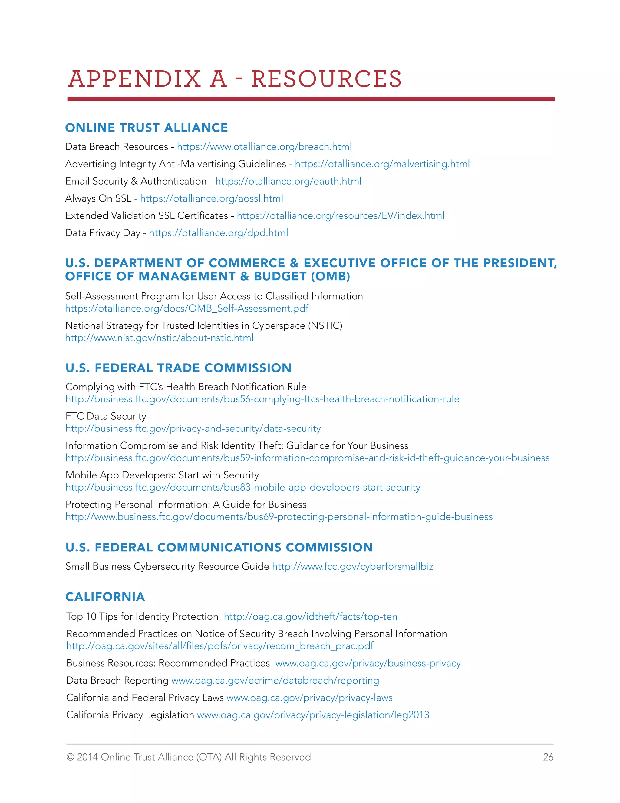 APPENDIX A  RESOURCES 
ONLINE TRUST ALLIANCE 
Data Breach Resources - https://www.otalliance.org/breach.html 
Advertising Integrity Anti-Malvertising Guidelines - https://otalliance.org/malvertising.html 
Email Security  Authentication - https://otalliance.org/eauth.html 
Always On SSL - https://otalliance.org/aossl.html 
Extended Validation SSL Certificates - https://otalliance.org/resources/EV/index.html 
Data Privacy Day - https://otalliance.org/dpd.html 
U.S. DEPARTMENT OF COMMERCE  EXECUTIVE OFFICE OF THE PRESIDENT, 
OFFICE OF MANAGEMENT  BUDGET (OMB) 
Self-Assessment Program for User Access to Classified Information 
https://otalliance.org/docs/OMB_Self-Assessment.pdf 
National Strategy for Trusted Identities in Cyberspace (NSTIC) 
http://www.nist.gov/nstic/about-nstic.html 
U.S. FEDERAL TRADE COMMISSION 
Complying with FTC’s Health Breach Notification Rule 
http://business.ftc.gov/documents/bus56-complying-ftcs-health-breach-notification-rule 
FTC Data Security 
http://business.ftc.gov/privacy-and-security/data-security 
Information Compromise and Risk Identity Theft: Guidance for Your Business 
http://business.ftc.gov/documents/bus59-information-compromise-and-risk-id-theft-guidance-your-business 
Mobile App Developers: Start with Security 
http://business.ftc.gov/documents/bus83-mobile-app-developers-start-security 
Protecting Personal Information: A Guide for Business 
http://www.business.ftc.gov/documents/bus69-protecting-personal-information-guide-business 
U.S. FEDERAL COMMUNICATIONS COMMISSION 
Small Business Cybersecurity Resource Guide http://www.fcc.gov/cyberforsmallbiz 
CALIFORNIA 
Top 10 Tips for Identity Protection http://oag.ca.gov/idtheft/facts/top-ten 
Recommended Practices on Notice of Security Breach Involving Personal Information 
http://oag.ca.gov/sites/all/files/pdfs/privacy/recom_breach_prac.pdf 
Business Resources: Recommended Practices www.oag.ca.gov/privacy/business-privacy 
Data Breach Reporting www.oag.ca.gov/ecrime/databreach/reporting 
California and Federal Privacy Laws www.oag.ca.gov/privacy/privacy-laws 
California Privacy Legislation www.oag.ca.gov/privacy/privacy-legislation/leg2013 
© 2014 Online Trust Alliance (OTA) All Rights Reserved 26 
 