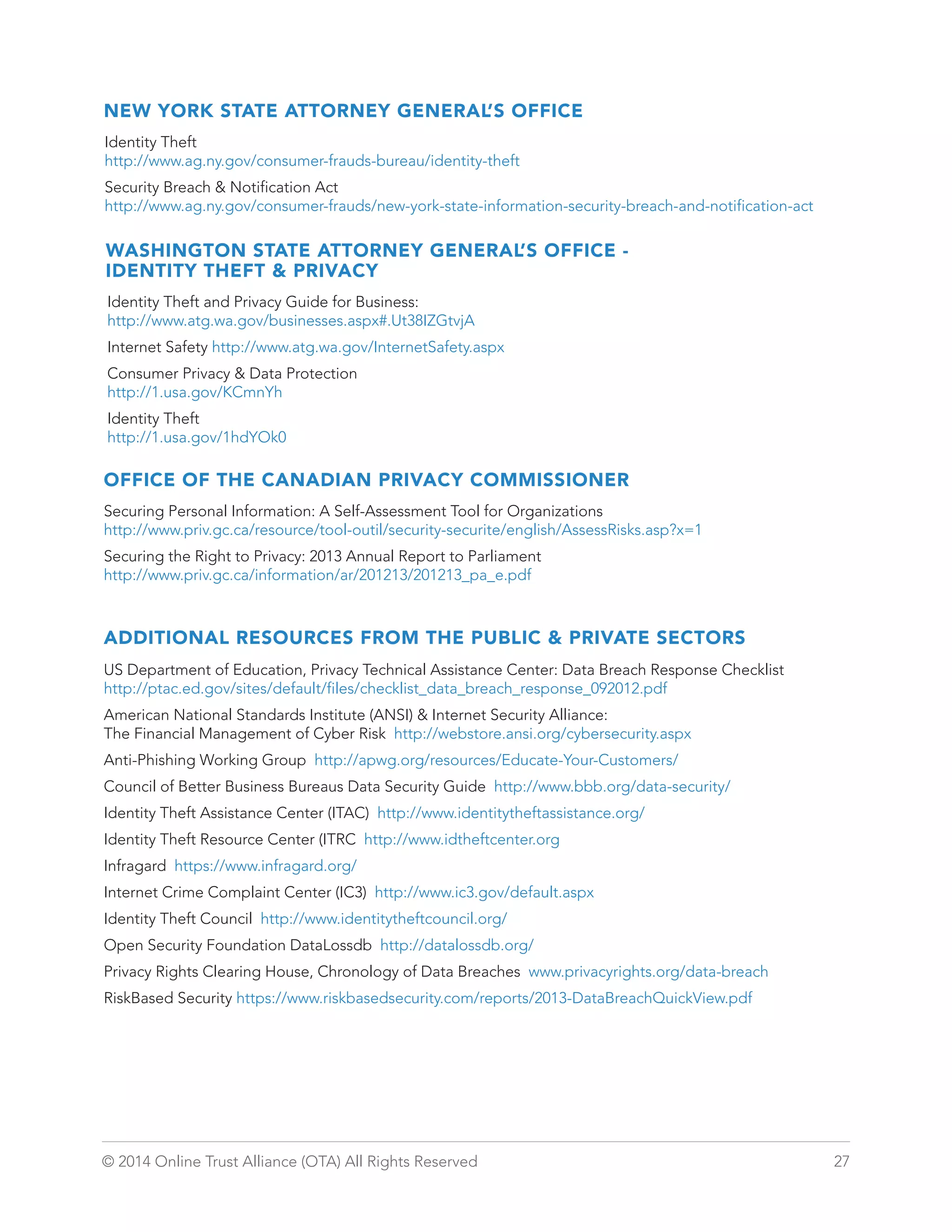 NEW YORK STATE ATTORNEY GENERAL’S OFFICE 
Identity Theft 
http://www.ag.ny.gov/consumer-frauds-bureau/identity-theft 
Security Breach  Notification Act 
http://www.ag.ny.gov/consumer-frauds/new-york-state-information-security-breach-and-notification-act 
WASHINGTON STATE ATTORNEY GENERAL’S OFFICE - 
IDENTITY THEFT  PRIVACY 
Identity Theft and Privacy Guide for Business: 
http://www.atg.wa.gov/businesses.aspx#.Ut38IZGtvjA 
Internet Safety http://www.atg.wa.gov/InternetSafety.aspx 
Consumer Privacy  Data Protection 
http://1.usa.gov/KCmnYh 
Identity Theft 
http://1.usa.gov/1hdYOk0 
OFFICE OF THE CANADIAN PRIVACY COMMISSIONER 
Securing Personal Information: A Self-Assessment Tool for Organizations 
http://www.priv.gc.ca/resource/tool-outil/security-securite/english/AssessRisks.asp?x=1 
Securing the Right to Privacy: 2013 Annual Report to Parliament 
http://www.priv.gc.ca/information/ar/201213/201213_pa_e.pdf 
ADDITIONAL RESOURCES FROM THE PUBLIC  PRIVATE SECTORS 
US Department of Education, Privacy Technical Assistance Center: Data Breach Response Checklist 
http://ptac.ed.gov/sites/default/files/checklist_data_breach_response_092012.pdf 
American National Standards Institute (ANSI)  Internet Security Alliance: 
The Financial Management of Cyber Risk http://webstore.ansi.org/cybersecurity.aspx 
Anti-Phishing Working Group http://apwg.org/resources/Educate-Your-Customers/ 
Council of Better Business Bureaus Data Security Guide http://www.bbb.org/data-security/ 
Identity Theft Assistance Center (ITAC) http://www.identitytheftassistance.org/ 
Identity Theft Resource Center (ITRC http://www.idtheftcenter.org 
Infragard https://www.infragard.org/ 
Internet Crime Complaint Center (IC3) http://www.ic3.gov/default.aspx 
Identity Theft Council http://www.identitytheftcouncil.org/ 
Open Security Foundation DataLossdb http://datalossdb.org/ 
Privacy Rights Clearing House, Chronology of Data Breaches www.privacyrights.org/data-breach 
RiskBased Security https://www.riskbasedsecurity.com/reports/2013-DataBreachQuickView.pdf 
© 2014 Online Trust Alliance (OTA) All Rights Reserved 27 
 